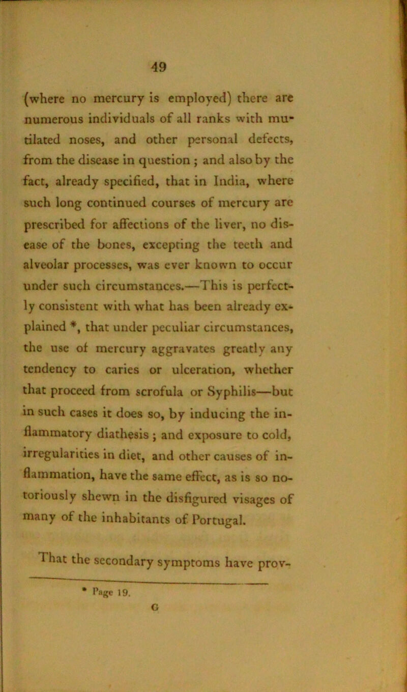 (where no mercury is employed) there arc numerous individuals of all ranks with mu- tilated noses, and other personal defects, from the disease in question ; and also by the fact, already specified, that in India, where such long continued courses of mercury are prescribed for afiections of the liver, no dis- ease of the bones, excepting the teeth and alveolar processes, was ever known to occur under such circumstances.—This is perfect- ly consistent with what has been already ex- plained that under peculiar circumstances, the use of mercury aggravates greatly any tendency to caries or ulceration, whether that proceed from scrofula or Syphilis—but in such cases it does so, by inducing the in- flammatory diathesis ; and exposure to cold, irregularities in diet, and other causes of in- flammation, have the same effect, as is so no- toriously shewn in the disfigured visages of many of the inhabitants of Portugal. That the secondary symptoms have prov- • Page 19. G