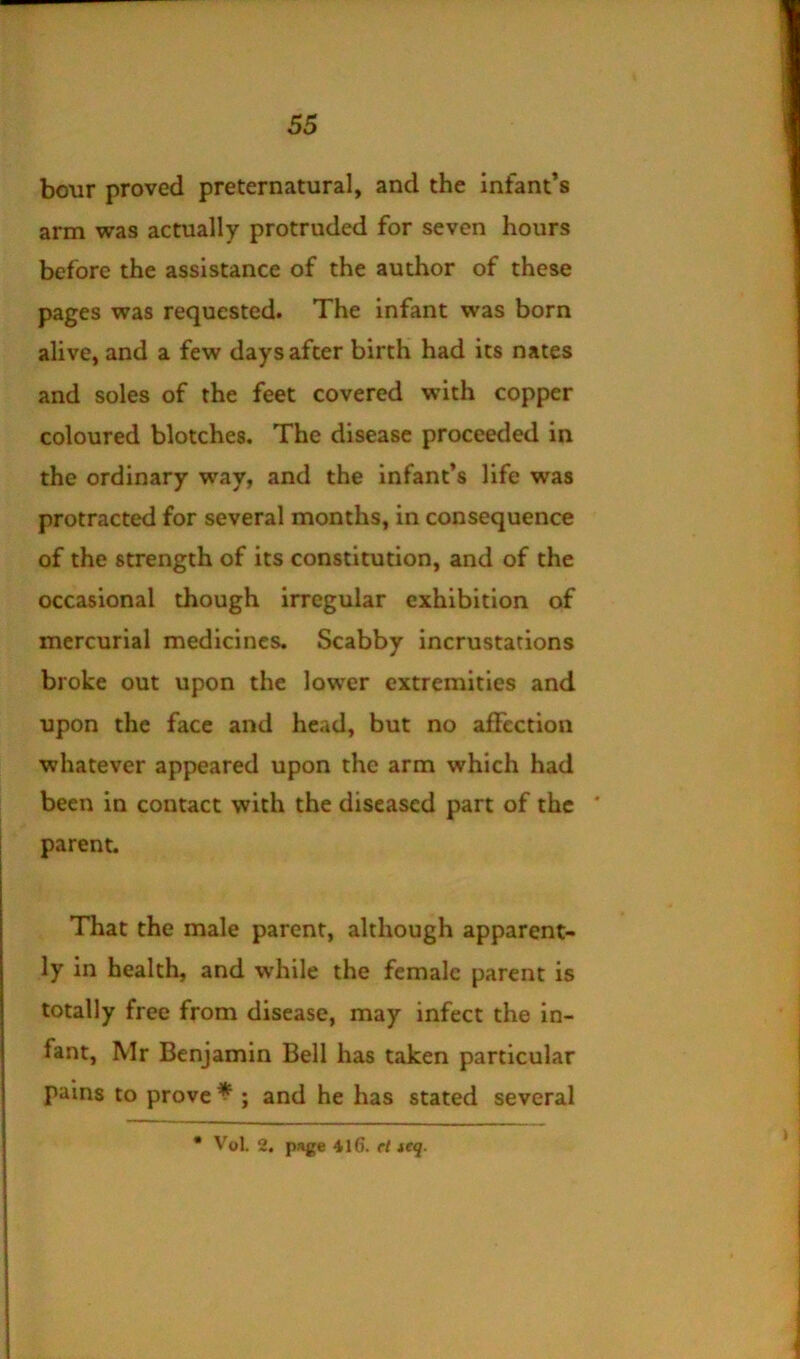 bour proved preternatural, and the infant’s arm was actually protruded for seven hours before the assistance of the author of these pages was requested. The infant was born alive, and a few days after birth had its nates and soles of the feet covered with copper coloured blotches. The disease proceeded in the ordinary way, and the infant’s life was protracted for several months, in consequence of the strength of its constitution, and of the occasional though irregular exhibition of mercurial medicines. Scabby incrustations broke out upon the lower extremities and upon the face and head, but no affection whatever appeared upon the arm which had been in contact with the diseased part of the * parent. That the male parent, although apparent- ly in health, and while the female parent is totally free from disease, may infect the in- fant, Mr Benjamin Bell has taken particular pains to proved ; and he has stated several • Vol. 2. pj»ge 41G. cl icq.