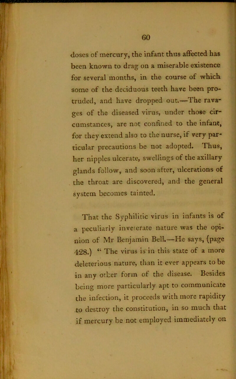 doses of mercury, the infant thus affected has been known to drag on a miserable existence for several months, in the course of which some of the deciduous teeth have been pro- truded, and have dropped out.—The rava- ges of the diseased virus, under those cir- cumstances, are not confined to the infant, for they extend also to the nurse, if very par- ticular precautions be not adopted. Thus, her nipples ulcerate, swellings of the axillary glands follow, and soon after, ulcerations of . the throat are discovered, and the general system becomes tainted. That the Syphilitic virus in infants is of a peculiarly inveterate nature was the opi- nion of Mr Benjamin Bell.—He says, (page 428.) “ The virus is in this state of a more deleterious nature, than it ever appears to be in any other form of the disease. Besides being more particularly apt to communicate the infection, it proceeds with more rapidity to destroy the constitution, in so much that if mercury be not employed immediately on