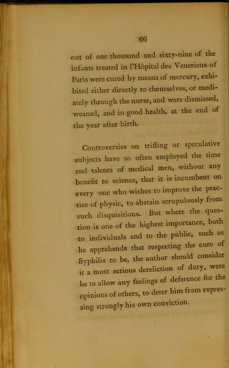 out of one thousand and sixty-nine of the infants treated in I’Hopital des Veneriens of Paris were cured by means of mercury, exhi- bited either directly to themselves, or medi- ately through the nurse, and were dismissed, \veaned, and in'good health, at the end of the year after birth. Controversies on trifling or speculative subjects have so often employed the time • and talents of medical men, without any .benefit to science, that it is Incumbent on every one who wishes to improve the prac- tice of physic, to abstain scrupulously from such disquisitions. But where the ques- tion is one of the highest importance, both • to individuals and to the public, such as he apprehends that respecting the cure Syphilis to be, the author should consider ,it a most serious dereliction of duty, were he to allow any feelings of deference for the opinions of others, to deter him from expres- sing strongly his own conviction,