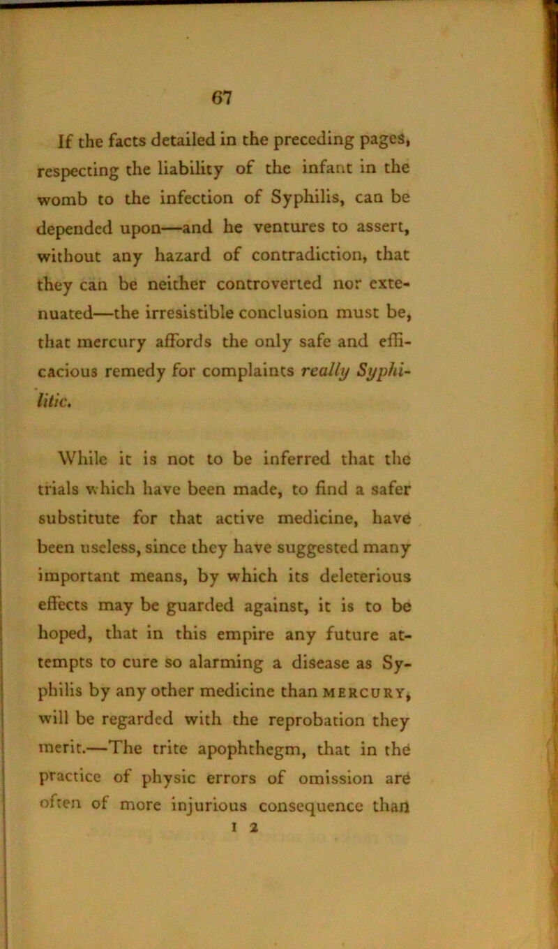 If the facts detailed in the preceding pages, respecting the liability of the infant in the womb to the infection of Syphilis, can be depended upon—and he ventures to assert, without any hazard of contradiction, that they can be neither controverted nor exte- nuated—the irresistible conclusion must be, that mercury affords the only safe and effi- cacious remedy for complaints really Syphi- litic. While it is not to be inferred that the trials which have been made, to find a safer substitute for that active medicine, have been useless, since they have suggested many important means, by which its deleterious effects may be guarded against, it is to be hoped, that in this empire any future at- tempts to cure so alarming a disease as Sy- philis by any other medicine than mercury, will be regarded with the reprobation they merit.—The trite apophthegm, that in the practice of physic errors of omission are often of more injurious consequence than I 2