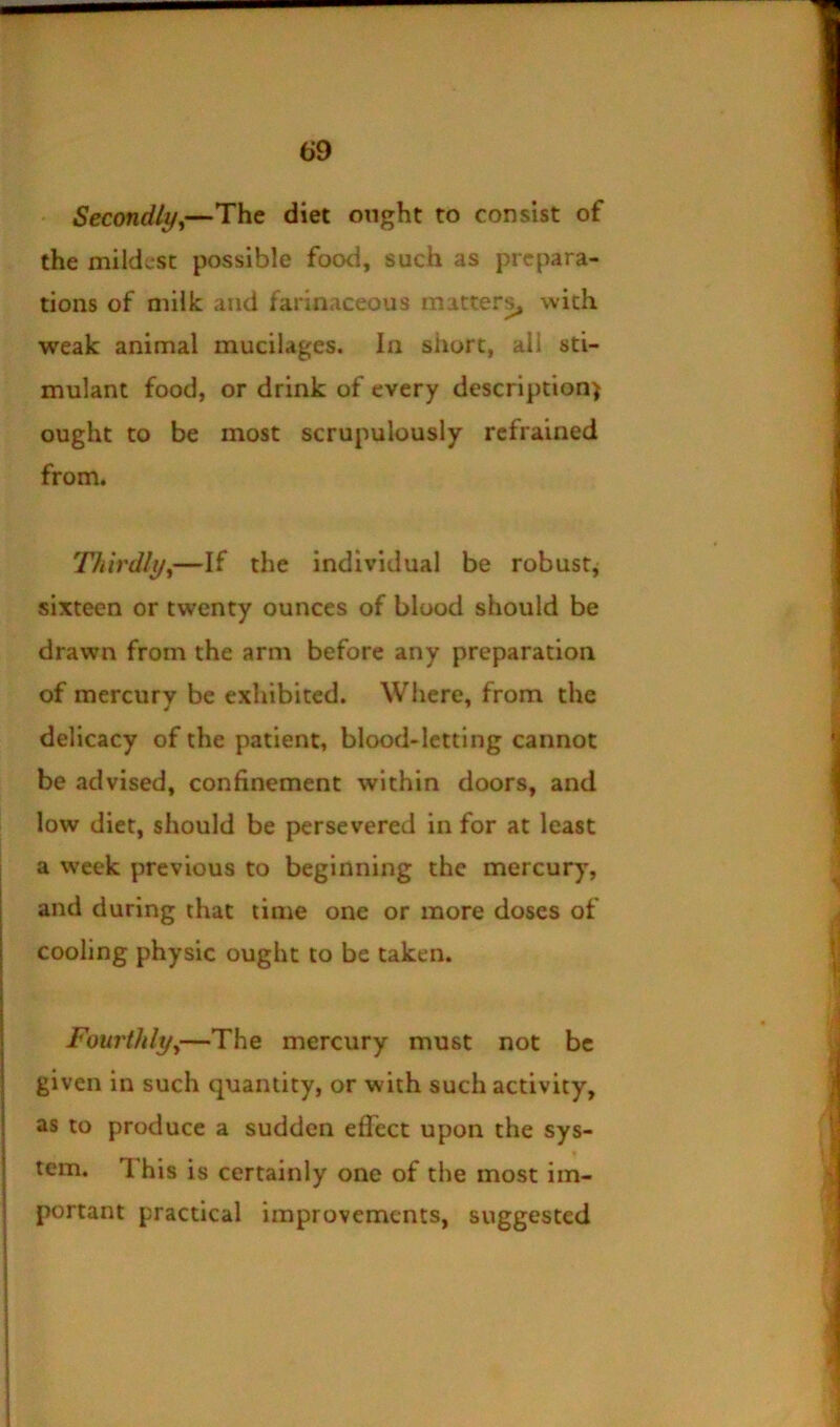 Secondlyy—The diet ought to consist of the mildest possible food, such as prepara- tions of milk and farinaceous mattery with weak animal mucilages. In short, all sti- mulant food, or drink of every description) ought to be most scrupulously refrained from. Thirdlyy—If the individual be robust^ sixteen or twenty ounces of blood should be drawn from the arm before any preparation of mercurv be exhibited. Where, from the delicacy of the patient, blood-letting cannot be advised, confinement within doors, and low diet, should be persevered in for at least a week previous to beginning the mercury, and during that time one or more doses of cooling physic ought to be taken. Fourthlyy—The mercury must not be given in such quantity, or with such activity, as to produce a sudden eflect upon the sys- tem. 1 his is certainly one of the most im- portant practical improvements, suggested