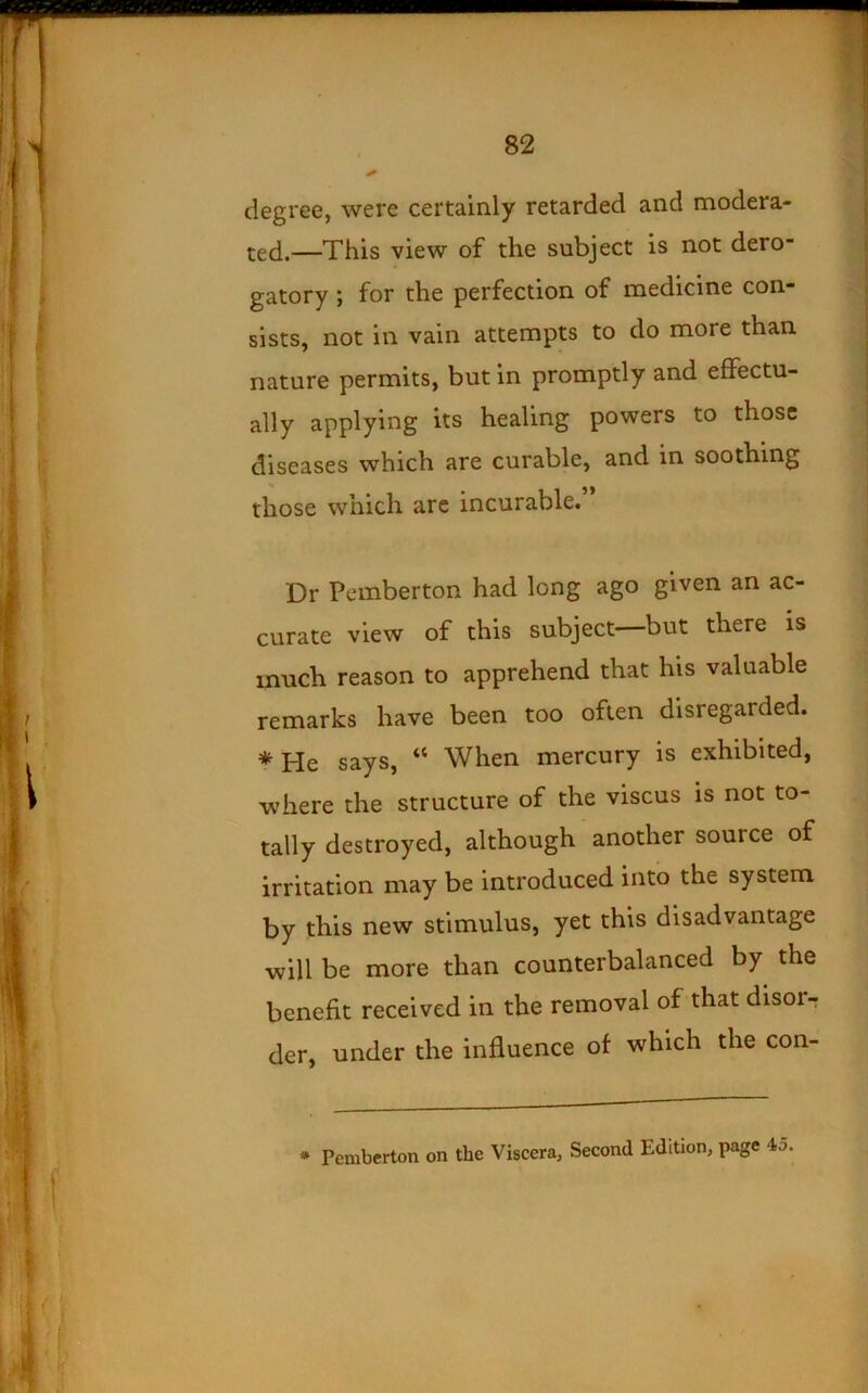 degree, were certainly retarded and modera- —This view of the subject is not dero gatory; for the perfection of medicine con- sists, not in vain attempts to do more than nature permits, but in promptly and effectu- ally applying its healing powers to those diseases which are curable, and in soothing those which arc incurable. Dr Pemberton had long ago given an ac- curate view of this subject—but there is much reason to apprehend that his valuable remarks have been too often disregarded. *He says, “ When mercury is exhibited, where the structure of the viscus is not to- tally destroyed, although another source of irritation may be introduced into the system by this new stimulus, yet this disadvantage will be more than counterbalanced by the benefit received in the removal of that disor^ der, under the influence of which the con- * Pemberton on the Viscera^ Second Edition, page 4o.