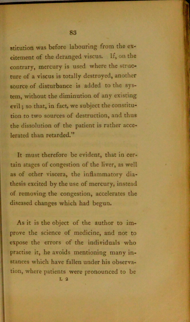 stltution was before labouring from the ex- citement of the deranged viscus. If, on the contrary, mercury is used where the struc- ture of a viscus is totally destroyed, another source of disturbance is added to the sys- tem, without the diminution of any existing evil; so that, in fact, we subject the constitu- tion to two sources of destruction, and thus the dissolution of the patient is rather acce- lerated than retarded.” It must therefore be evident, that in cer- tain stages of congestion of the liver, as well as of other viscera, the inflammatory dia- thesis excited by the use of mercury, instead of removing the congestion, accelerates the diseased changes which had begun. As it is the object of the author to im- prove the science of medicine, and not to expose the errors of the individuals who practise it, he avoids mentioning many in- stances which have fallen under his observa- tion, where patients were pronounced to be L 2