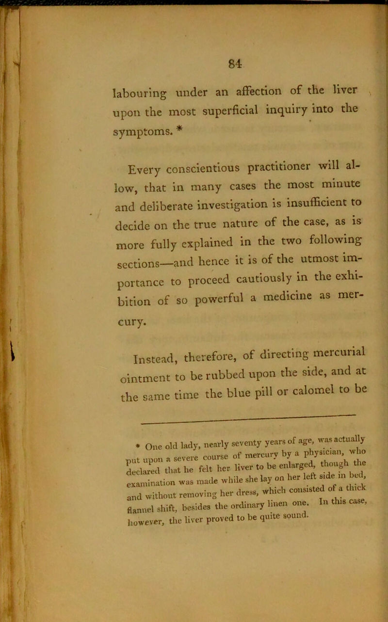 labouring under an afFection of the liver ^ upon the most superficial inquiry into the Every conscientious practitioner 'will al- low, that in many cases the most minute and deliberate investigation is insufficient to decide on the true nature of the case, as is more fully explained in the two following sections—and hence it is of the utmost im- portance to proceed cautiously in the exhi- bition of so powerful a medicine as mer- Instead, therefore, of directing mercurial ointment to be rubbed upon the side, and at the same time the blue pill or calomel to be symptoms. * cury. examination was r nearly seventy years of age, was actually >’ course of mercury by a physician, who felt her liver to be enlarged, though the made while she lay on her left side in bed. her dress, which consisted of a thick and without removing her dress, which consi flannel shift, besides the ordinary linen one, the liver proved to be quite sound. In this case.