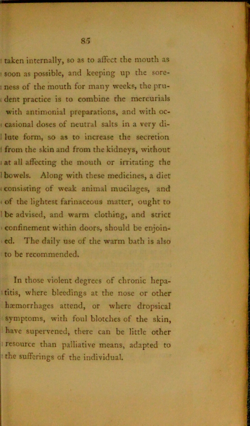 f taken internally, so as to alFcct the mouth as ' soon as possible, and keeping up the sore- • ness of the mouth for many weeks, the pru- % dent practice is to combine the mercurials with antimonial preparations, and with oc- < casional doses of neutral salts in a very di- ? lute form, so as to increase the secretion ; from the skin and from the kidneys, without . at all affecting the mouth or irritating the I bowels. Along with these medicines, a diet < consisting of weak animal mucilages, and of the lightest farinaceous matter, ought to be advised, and warm clothing, and strict t confinement within doors, should be enjoin- ed. The daily use of the warm bath is also to be recommended. In those violent degrees of chronic hepa- titis, where bleedings at the nose or other haemorrhages attend, or where dropsical symptoms, with foul blotches of the skin, have supervened, there can be little other resource than palliative means, adapted to the sufferings of the individual.