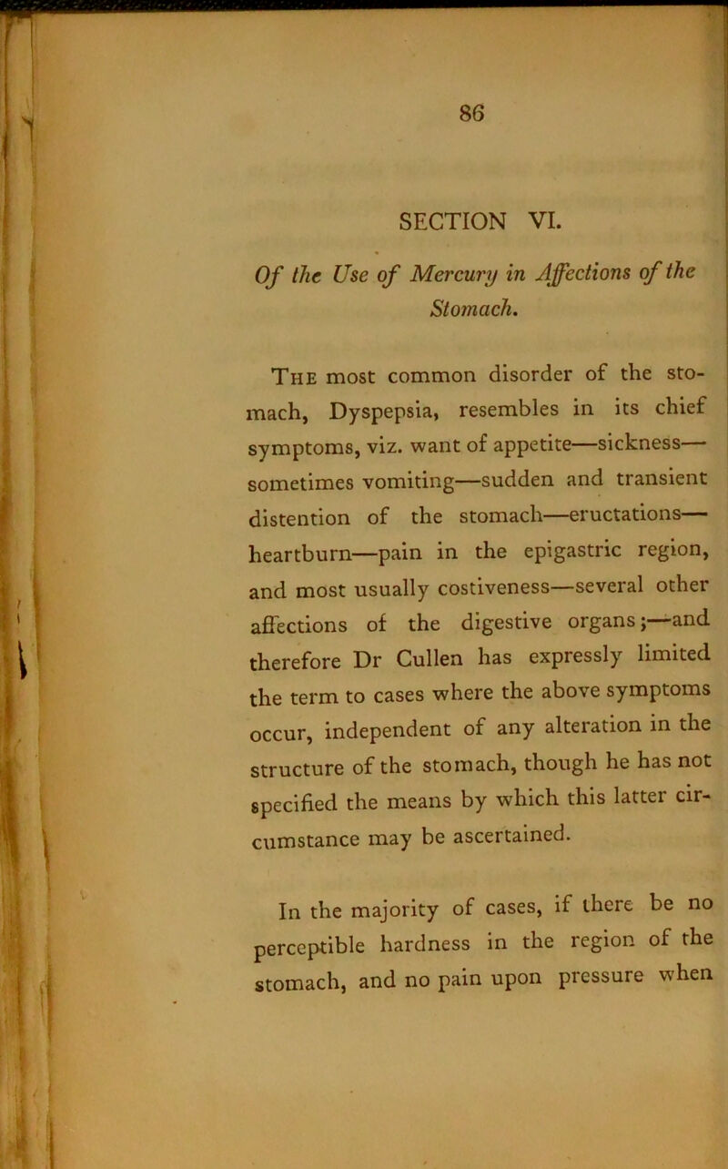 SECTION VI. Of the Use of Mercury in Affections of the Stomach. The most common disorder of the sto- mach, Dyspepsia, resembles in its chief symptoms, viz. want of appetite—sickness— sometimes vomiting—sudden and transient distention of the stomach—eructations— heartburn—pain in the epigastric region, and most usually costiveness—several other affections of the digestive organs; and therefore Dr Cullen has expressly limited the term to cases where the above symptoms occur, independent of any alteration in the structure of the stomach, though he has not specified the means by which this latter cir- cumstance may be ascertained. In the majority of cases, if there be no perceptible hardness in the region of the stomach, and no pain upon pressure when