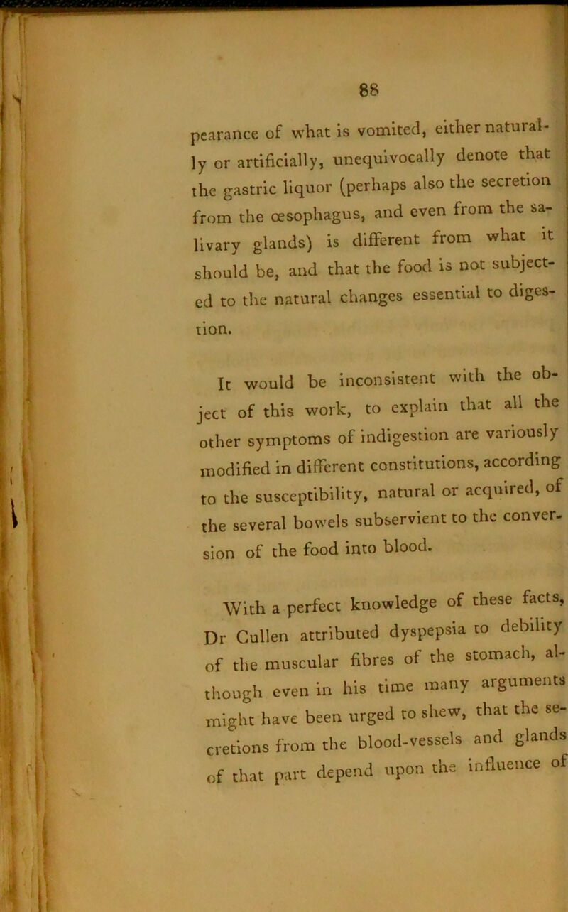 pearance of what is vomited, either natural- ly or artificially, unequivocally denote that the gastric liquor (perhaps also the secretion from the oesophagus, and even from the sa- livary glands) is different from what it should be, and that the food is not subject- ed to the natural changes essential to diges- tion. j j It would be inconsistent with the ob- ject of this work, to explain that all the other symptoms of indigestion are variously modified in different constitutions, according to the susceptibility, natural or acquired, of the several bowels subservient to the conver- sion of the food into blood. With a perfect knowledge of these facts. Dr Cullen attributed dyspepsia to debility of the muscular fibres of the stomach, al- though even in his time many arguments might have been urged to shew, that the se- cretions from the blood-vessels and glands of that part depend upon the influence of