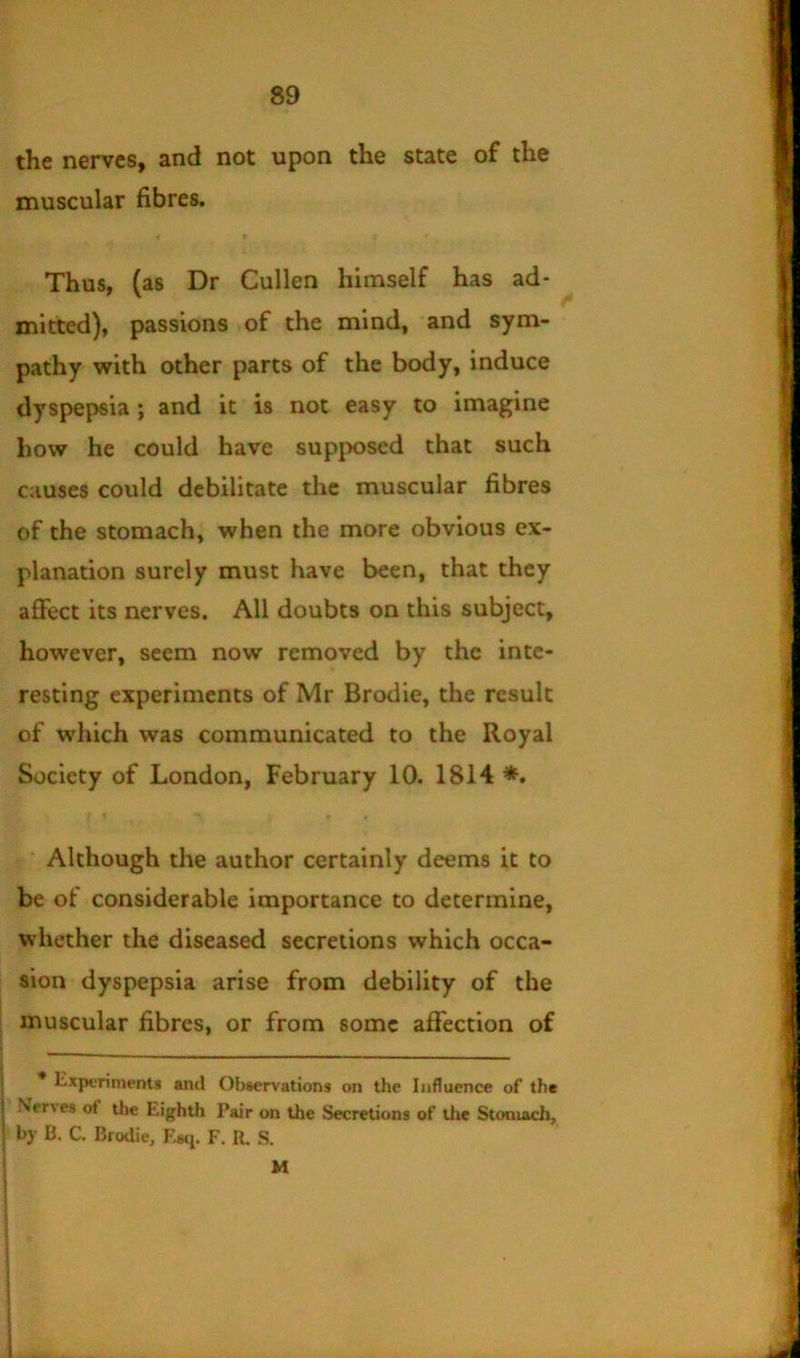 the nerves, and not upon the state of the muscular fibres. Thus, (as Dr Cullen himself has ad- mitted), passions of the mind, and sym- pathy with other parts of the body, induce dyspepsia; and it is not easy to imagine how he could have supposed that such causes could debilitate the muscular fibres of the stomach, when the more obvious ex- planation surely must have been, that they affect its nerves. All doubts on this subject, however, seem now removed by the inte- resting experiments of Mr Brodie, the result of which was communicated to the Royal Society of London, February 10. 1814*. Although the author certainly deems it to be of considerable importance to determine, whether the diseased secretions which occa- sion dyspepsia arise from debility of the muscular fibres, or from some affection of * Experiments and Observations on the Influence of the Nerves of the Eighth Pair on the Secretions of the Stomach, by B. C. Brodie, E«q. F. It. S. M ! 1 I i i