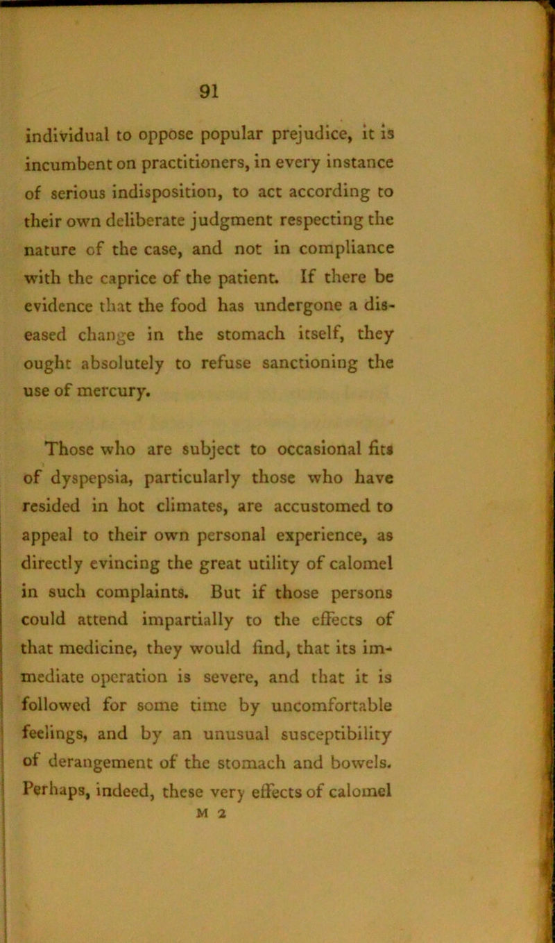 individual to oppose popular prejudice, it is incumbent on practitioners, in every instance of serious indisposition, to act according to their own deliberate judgment respecting the nature of the case, and not in compliance with the caprice of the patient. If there be evidence that the food has undergone a dis- eased change in the stomach itself, they ought absolutely to refuse sanctioning the use of mercury. Those who are subject to occasional fits of dyspepsia, particularly those who have resided in hot climates, are accustomed to appeal to their own personal experience, as directly evincing the great utility of calomel in such complaints. But if those persons could attend impartially to the effects of that medicine, they would find, that its im- mediate operation is severe, and that it is followed for some time by uncomfortable feelings, and by an unusual susceptibility i of derangement of the stomach and bowels. I Perhaps, indeed, these very effects of calomel M 2 i I