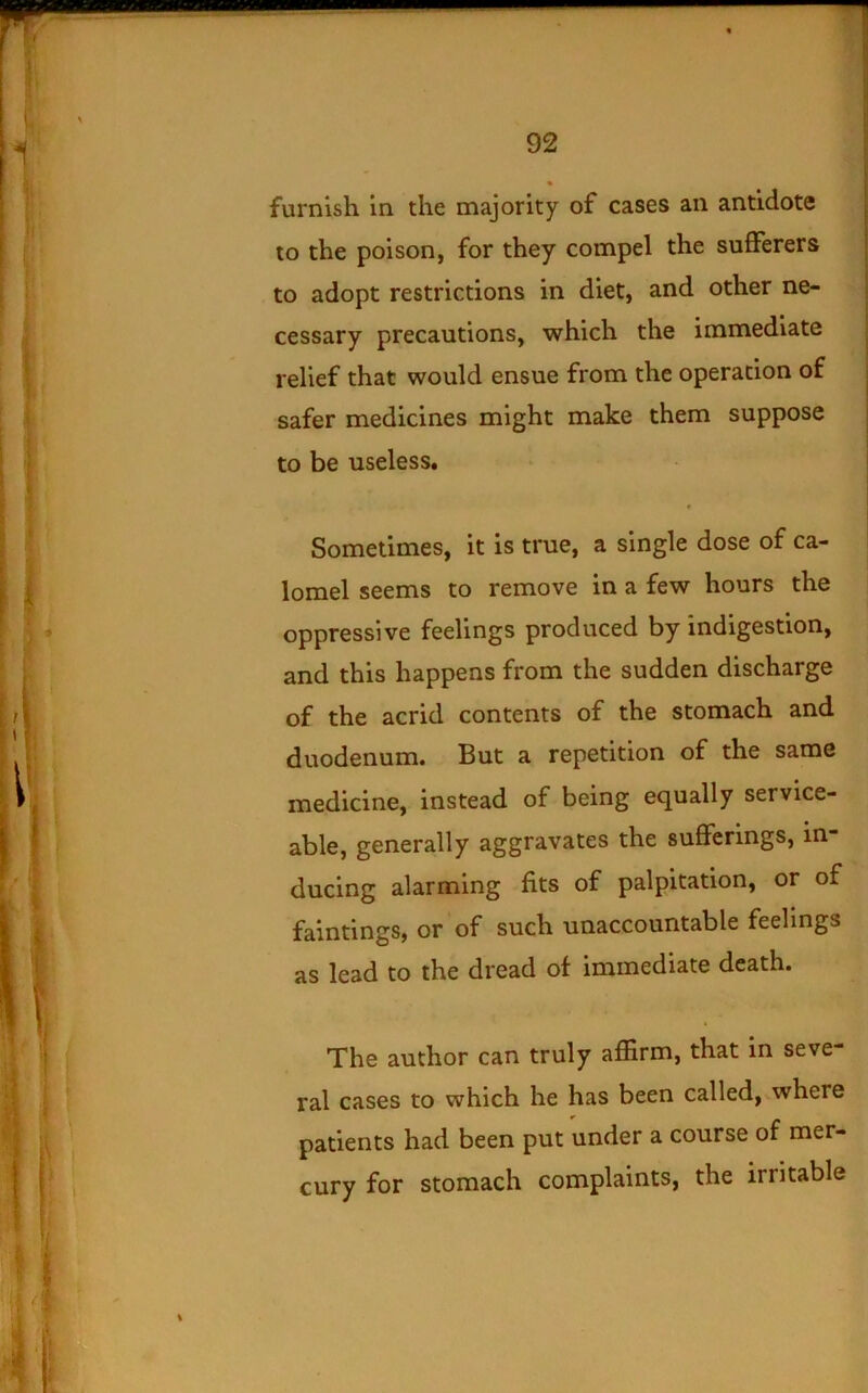 furnish in the majority of cases an antidote to the poison, for they compel the sufferers to adopt restrictions in diet, and other ne- cessary precautions, which the immediate relief that would ensue from the operation of safer medicines might make them suppose to be useless. ♦ Sometimes, it is true, a single dose of ca- lomel seems to remove in a few hours the oppressive feelings produced by indigestion, and this happens from the sudden discharge of the acrid contents of the stomach and duodenum. But a repetition of the same medicine, instead of being equally service- able, generally aggravates the sufferings, in- ducing alarming fits of palpitation, or of faintings, or of such unaccountable feelings as lead to the dread of immediate death. The author can truly affirm, that in seve- ral cases to which he has been called, where patients had been put under a course of mer- cury for stomach complaints, the irritable