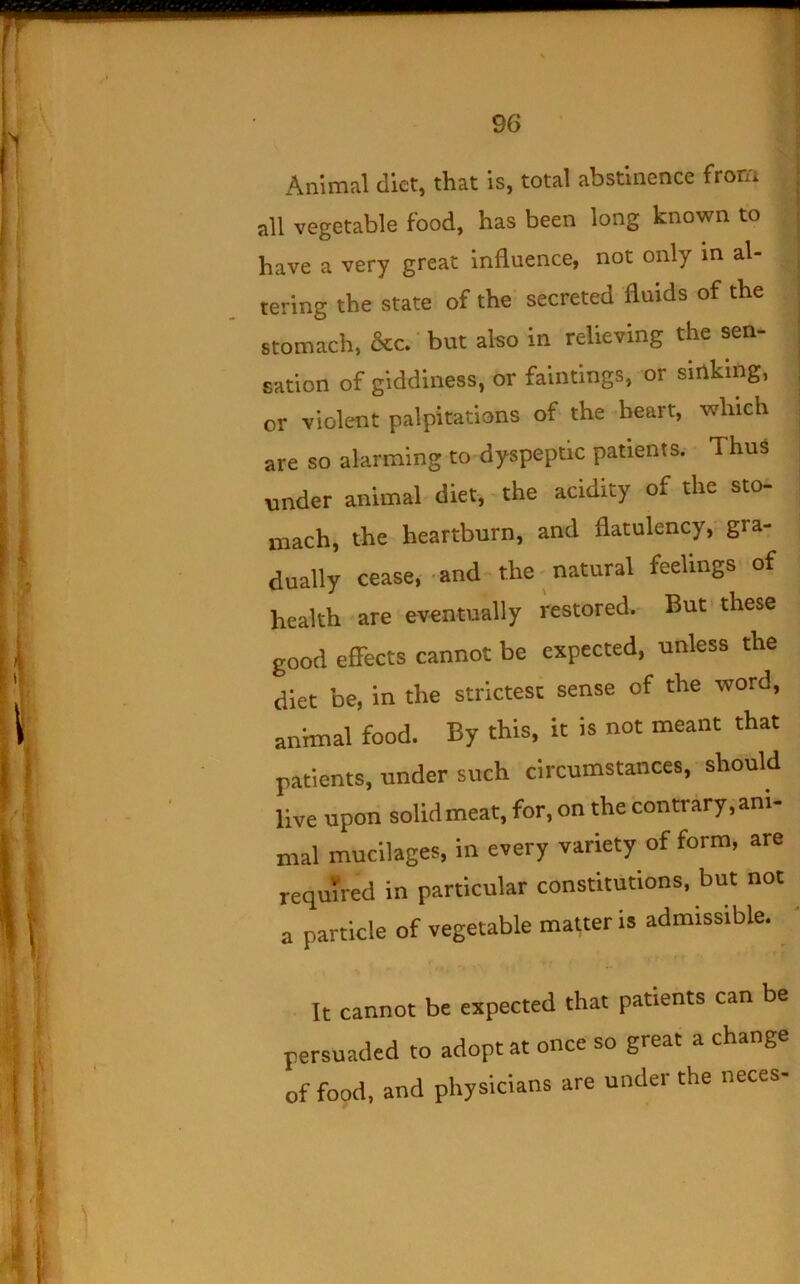 Animal diet, that is, total abstinence from all vegetable food, has been long known to have a very great Influence, not only in al- tering the state of the secreted fluids of the stomach, &c. but also in relieving the sen- sation of giddiness, or faintings, or sinking, or violent palpitations of the heart, which are so alarming to dyspeptic patients. Thus under animal diet,-the acidity of the sto- mach, the heartburn, and flatulency, gra- dually cease, and the-natural feelings of health are eventually restored.- But these good effects cannot be expected, unless the diet be, in the strictest sense of the word, animal food. By this, it is not meant that patients, under such circumstances, should live upon solid meat, for, on the contrary, ani- mal mucilages, in every variety of form, are required in particular constitutions, but not a particle of vegetable matter is admissible. It cannot be expected that patients can be persuaded to adopt at once so great a change of food, and physicians are under the neces-