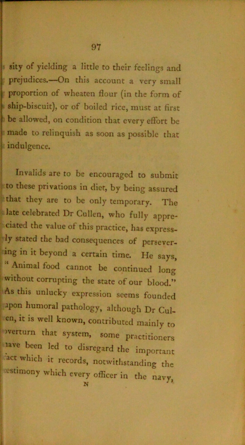 ? sity of yielding a little to their feelings and ; prejudices.—On this account a very small r proportion of wheaten flour (in the form of ^ ship-biscuit), or of boiled rice, must at first : be allowed, on condition that every effort be r made to relinquish as soon as possible that indulgence. Invalids are to be encouraged to submit :|.to these privations in diet, by being assured |i that they are to be only temporary. The k.late celebrated Dr Cullen, who fully appre- [ ciated the value of this practice, has express- ly ly stated the bad consequences of persever- l-ing in it beyond a certain time. He says, Animal food cannot be continued long ^ without corrupting the state of our blood.” ^As this unlucky expression seems founded jpon humoral pathology, although Dr Cul- en, it is well known, contributed mainly to >verturn that system, some practitioners I lave been led to disregard the important I act which it records, notwithstanding the I cstimony which every officer in the navy