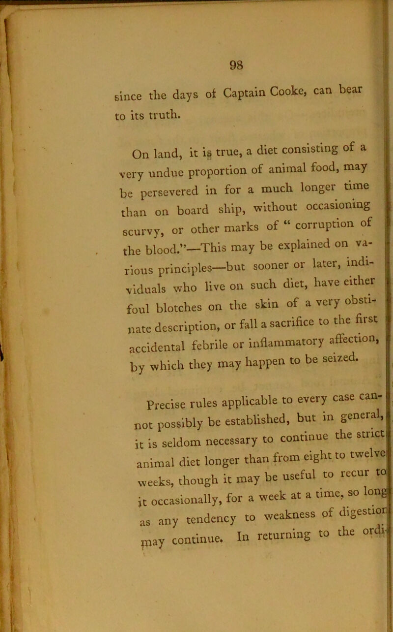 since the days of Captain Cooke, can bear to its truth. s.' On land, it i^ true, a diet consisting of a 1 very undue proportion of animal food, may ^ j be persevered in for a much longer time ^ [ than on board ship, without occasioning : scurvy, or other marks of “ corruption of j the blood.”—This may be explained on va- rious principles—but sooner or later, indi- viduals who live on such diet, have either foul blotches on the skin of a very obsti- j nate description, or fall a sacrifice to the first accidental febrile or inflammatory affection, by which they may happen to be seized. ^ ! Precise rules applicable to every case can- not possibly be established, but in general, it is seldom necessary to continue the strict animal diet longer than from eight to twelve weeks, though it may be useful to recur to. it occasionally, for a week at a time, so long as any tendency to weakness of digestiorJ ruay continue. In returning to the ordi|