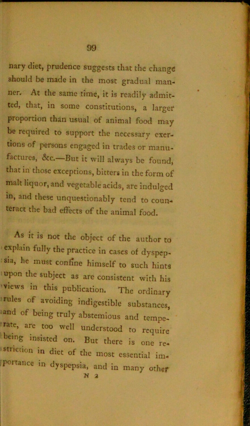 nary diet, prudence suggests that the change should be made in the most gradual man- ner. At the same time, it is readily admit- ted, that, in some constitutions, a larger proportion than usual of animal foot! may be required to support the necessary exer- tions of persons engaged in trades or manu- factures, &c.—But it will always be founds that in those exceptions, bitters in the form of malt liquor, and vegetable acids, are indulged in, and these unquestionably tend to coun- teract the bad effects of the animal food. As It is not the object of the author to explain fully the practice in cases of dyspep- sia, he must confine himself to such hints upon the subject as are consistent with his views in this publication. The ordinary rules of avoiding indigestible substances, and of being truly abstemious and tempe- rate, are too well understood to require being insisted on. But there is one re- striction in diet of the most essential im- r<5rtance in dyspepsia, and in many other N a