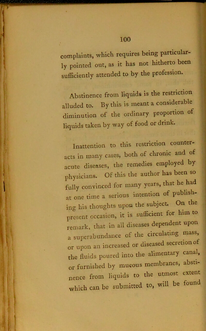 complaints, which requires being particular- ly pointed out, as it has not hitherto been sufficiently attended to by the profession. Abstinence from liquids is the restriction alluded to. By this is meant a considerable diminution of the ordinary proportion of liquids taken by way of food or drink. Inattention to this restriction counter- acts in many cases, both of chronic and of acute diseases, the remedies employed by physicians. Of this the author has been so fully convinced for many years, that he had at one time a serious intention of publish- ing his thoughts upon the subject. On the present occasion, it is sufficient for him to remark, that in ail diseases dependent upon a superabundance of the circulating mass, or upon an increased or diseased secretion of the fluids poured into the alimentary canal, or furnished by mucous membranes, absti- nence from liquids to the utmost extent which can be submitted to, will be found