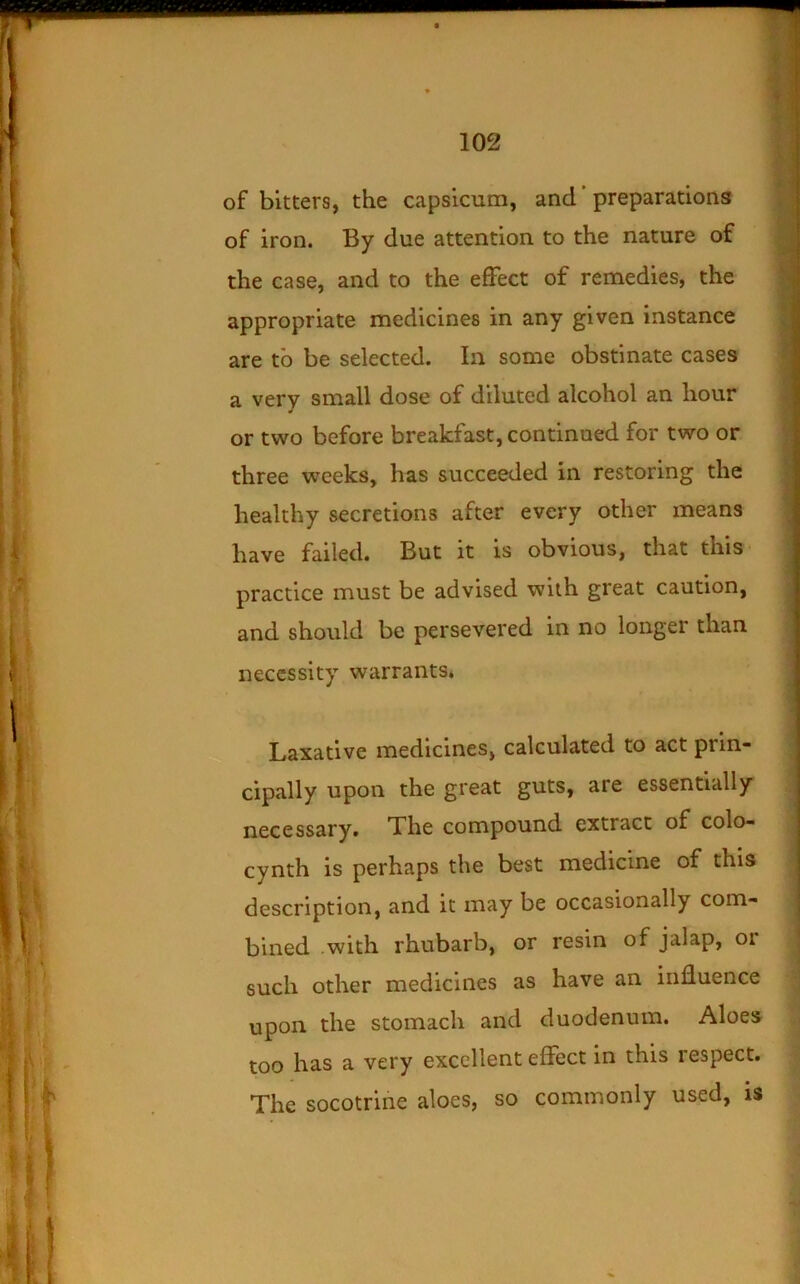 of bitters, the capsicum, and ’ preparations of iron. By due attention to the nature of the case, and to the effect of remedies, the appropriate medicines in any given instance are to be selected. In some obstinate cases a very small dose of diluted alcohol an hour or two before breakfast, continued for two or three weeks, has succeeded in restoring the healthy secretions after every other means have failed. But it is obvious, that this ■ practice must be advised with great caution, and should be persevered in no longer than necessity warrants. Laxative medicines, calculated to act prin- cipally upon the great guts, are essentially necessary. The compound extract of colo- cynth is perhaps the best medicine of this description, and it may be occasionally com- bined with rhubarb, or resin of jalap, or such other medicines as have an influence upon the stomach and duodenum. Aloes too has a very excellent effect in this respect. The socotrine aloes, so commonly used, is