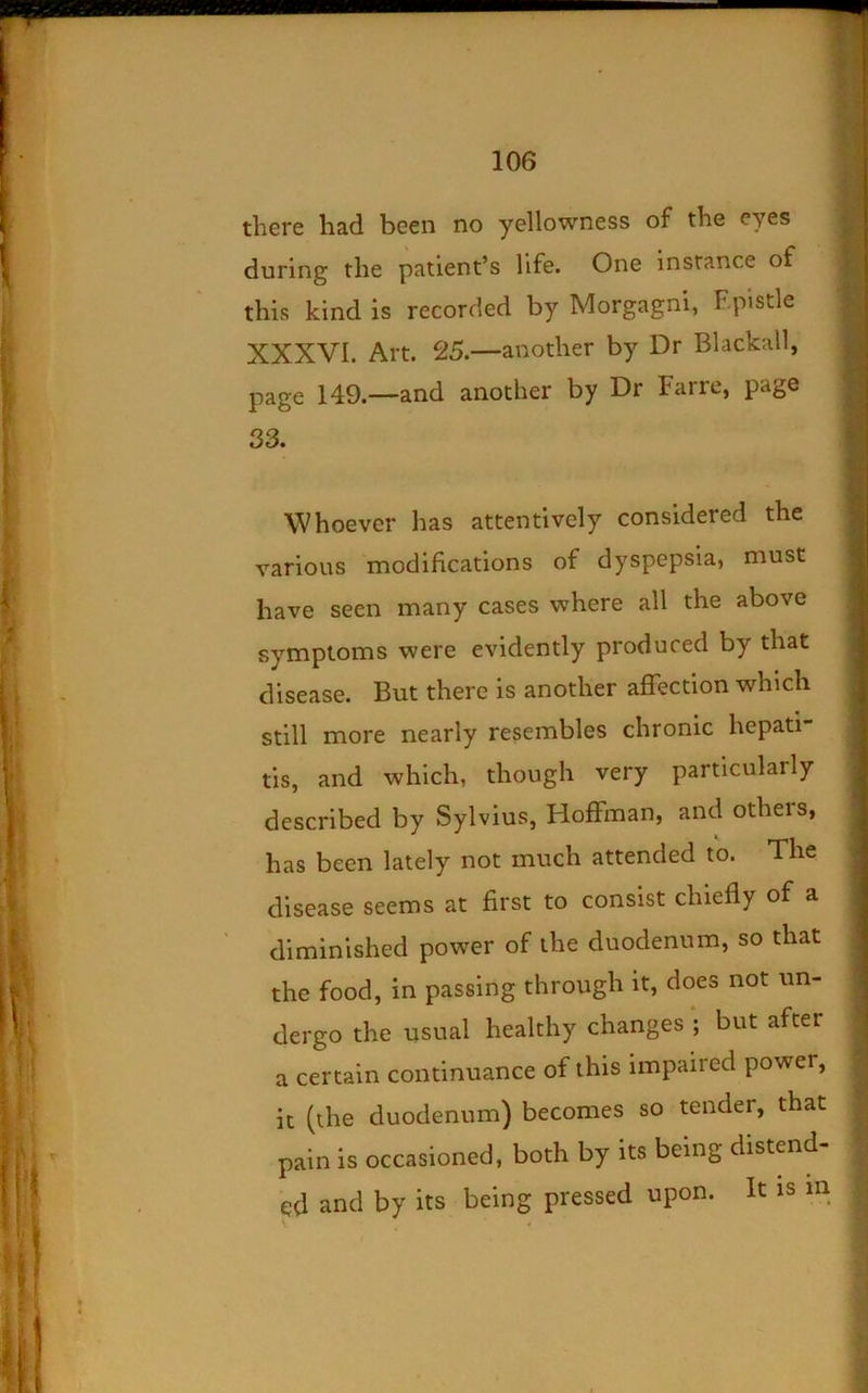 £ 106 there had been no yellowness of the eyes during the patient’s life. One instance of this kind is recorded by Morgagni, Epistle XXXVI. Art. 25.—another by Dr Blackall, page 149.—and another by Dr Farre, page j 33. Whoever has attentively considered the various modifications of dyspepsia, must have seen many cases where all the above symptoms were evidently produced by that disease. But there is another affection which still more nearly resembles chronic hepati tis, and which, though very particularly described by Sylvius, Hoffman, and others, has been lately not much attended to. The disease seems at first to consist chiefly of a diminished power of the duodenum, so that the food, in passing through it, does not un- dergo the usual healthy changes ; but after a certain continuance of this impaired power, it (the duodenum) becomes so tender, that pain is occasioned, both by its being distend- ed and by its being pressed upon. It is m I I t ':.j