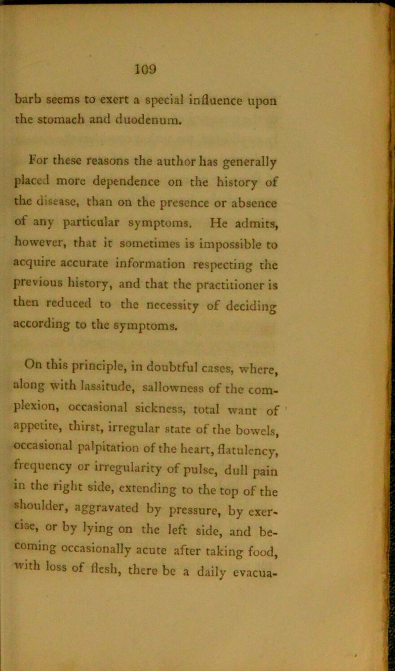 barb seems to exert a special influence upon the stomach and duodenum. For these reasons the author has generally placed more dependence on the history of the disease, than on the presence or absence of any particular symptoms. He admits, however, that it sometimes is impossible to acquire accurate information respecting the previous history, and that the practitioner is then reduced to the necessity of deciding according to the symptoms. On this principle, in doubtful cases, where, along with lassitude, sallowneas of the com- plexion, occasional sickness, total want of ' appetite, thirst, irregular state of the bowels, occasional palpitation of the heart, flatulency, frequency or irregularity of pulse, dull pain m the right side, extending to the top of the shoulder, aggravated by pressure, by exer- cise, or by lying on the left side, and be- coming occasionally acute after taking food, ^\ith loss of flesh, there be a daily evacua-