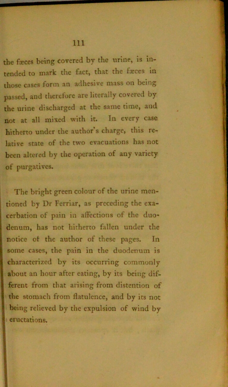 the fjEces being covered by the urine, is in- tended to mark the fact, that the faeces in those cases form an adhesive mass on being passed, and tlierefore are literally covered by the urine discharged at the same time, and not at all mixed with it. In every case hitherto under the author s charge, this re- lative state of the two evacuations has not been altered by the operation of any variety of purgatives. The bright green colour of the urine men- tioned by Dr Ferriar, as preceding the exa- cerbation of pain in affections of the duo- denum, has not hitherto fallen under the notice ot the author of these pages. In some cases, the pain in the duodenum is characterized by its occurring commonly about an hour after eating, by its being dif- ferent from that arising from distention of the stomach from flatulence, and by its not being relieved by the expulsion of wind by eructations.