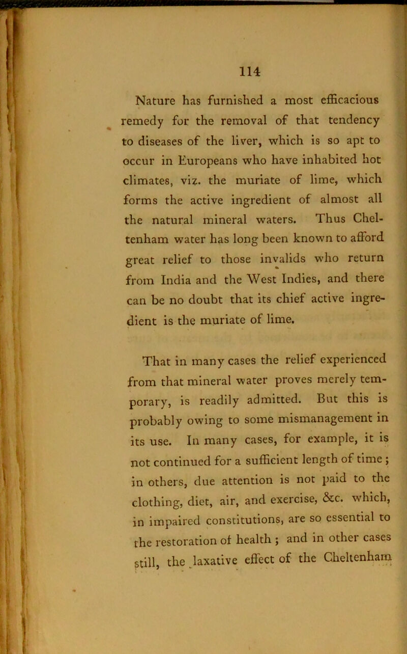 Nature has furnished a most efficacious remedy for the removal of that tendency to diseases of the liver, which is so apt to occur in Europeans who have inhabited hoc climates, viz. the muriate of lime, which forms the active ingredient of almost all the natural mineral waters. Thus Chel- tenham water has long been known to afford great relief to those invalids who return from India and the West Indies, and there can be no doubt that its chief active ingre- dient is the muriate of lime. That in many cases the relief experienced from that mineral water proves merely tem- porary, is readily admitted. But this is probably owing to some mismanagement in its use. In many cases, for example, it is not continued for a sufficient length of time ; in others, due attention is not paid to the clothing, diet, air, and exercise, &c. which, in impaired constitutions, are so essential to the restoration of health ; and in other cases still, the Jaxative effect of the Cheltenham