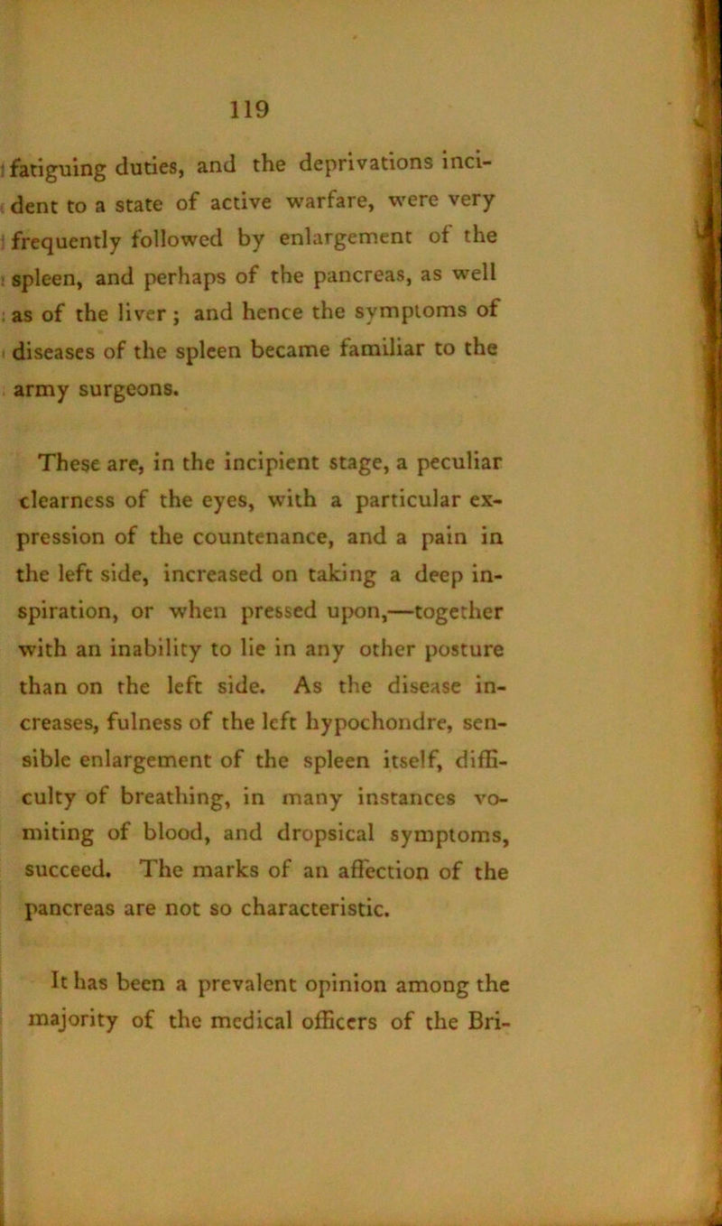 ; fatiguing duties, and the deprivations inci- ,dent to a state of active warfare, were very frequently followed by enlargement of the ! spleen, and perhaps of the pancreas, as well ; as of the liver; and hence the symptoms of < diseases of the spleen became familiar to the army surgeons. These are, in the incipient stage, a peculiar clearness of the eyes, with a particular ex- pression of the countenance, and a pain in the left side, increased on taking a deep in- spiration, or when pressed upon,—together with an inability to lie in any other posture than on the left side. As the disease in- creases, fulness of the left hypochondre, sen- sible enlargement of the spleen itself, diffi- culty of breathing, in many instances vo- miting of blood, and dropsical symptoms, succeed. The marks of an affection of the pancreas are not so characteristic. It has been a prevalent opinion among the majority of the medical officers of the Bri-