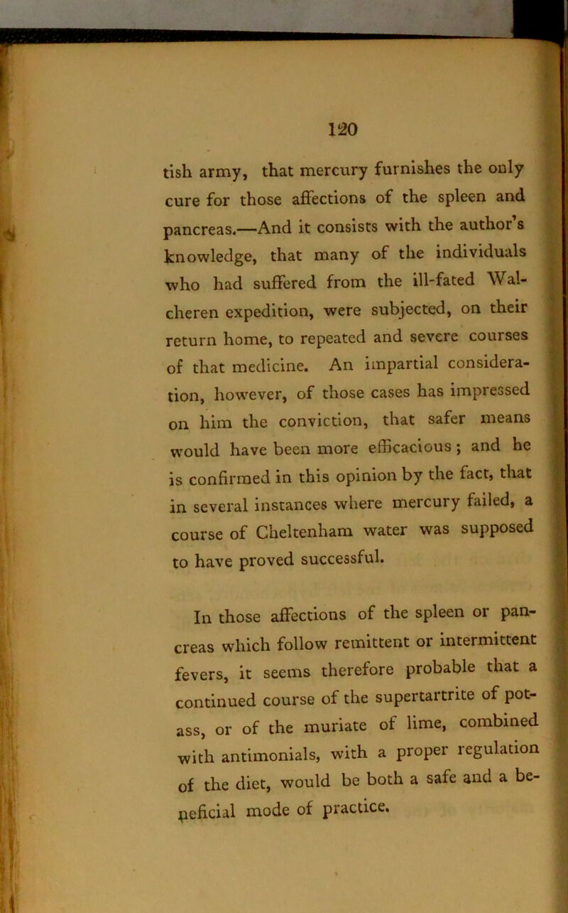 no tish army, that mercury furnishes the only cure for those affections of the spleen and pancreas*—And it consists with the author s knowledge, that many of the individuals who had suffered from the ill-fated Wal- cheren expedition, were subjected, on their return home, to repeated and severe courses of that medicine. An impartial considera- tion, however, of those cases has impressed on him the conviction, that safer means would have been more efBcacious; and he is confirmed in this opinion by the fact, that in several instances where mercury failed, a course of Cheltenham water was supposed to have proved successful. In those affections of the spleen or pan- creas which follow remittent or intermittent fevers, it seems therefore probable that a continued course of the supertartrite of pot- ass, or of the muriate of lime, combined with antimonials, with a proper regulation of the diet, would be both a safe and a be- neficial mode of practice.