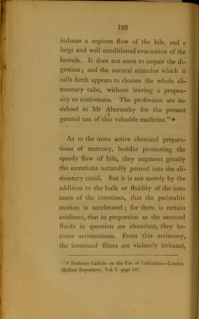 i induces a copious flow of the bile, and a ! large and well conditioned evacuation of the bowels. It does not seem to impair the di- gestion ; and the natural stimulus which it calls forth appears to cleanse the whole ali- mentary tube, without leaving a propen- sity to costiveness. The profession are in- debted to Mr Abernethy for the present general use of this valuable medicine.” ^ « As to the more active chemical prepara- tions of mercury, besides promoting the speedy flow of bile, they augment greatly the secretions naturally poured into the ali- mentary canal. But it is not rnerely by the addition to the bulk or fluidity of the con^ tents of the intestines, that the peristaltic motion is accelerated ; for there is certain evidence, that in proportion as the secreted fluids in question are abundant, they be- come acrimonious. From this acrimony, the intestinal fibres are violently irritated, • Professor Carlisle on the Use of Cathai’tics.—London Medical Repository, Vol. I. page 187.