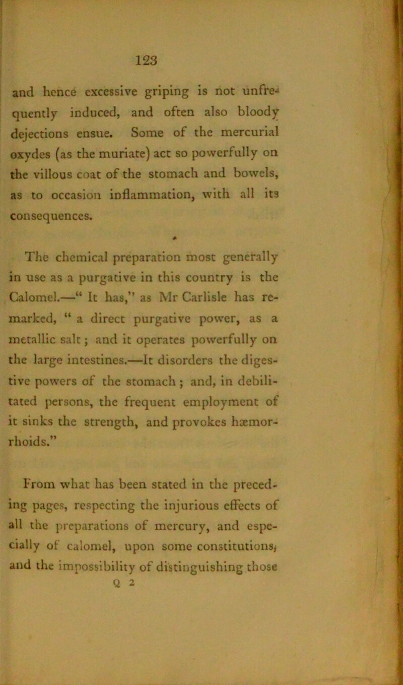 and hence excessive griping is not unfre-* quently induced, and often also bloody dejections ensue. Some of the mercurial oxydes (as the muriate) act so powerfully on the villous coat of the stomach and bowels, as to occasion inflammation, with all its consequences. # The chemical preparation most generally in use as a purgative in this country is the Calomel.—“ It has,” as Mr Carlisle has re- marked, “ a direct purgative power, as a metallic salt; and it operates powerfully on the large intestines.—it disorders the diges- tive powers of the stomach; and, in debili- tated persons, the frequent employment of it sinks the strength, and provokes haemor- rhoids.” From what has been stated in the preced- ing pages, respecting the injurious effects of all the preparations of mercury, and espe- cially of calomel, upon some constitutionsj and the impossibility of distinguishing those Q 2