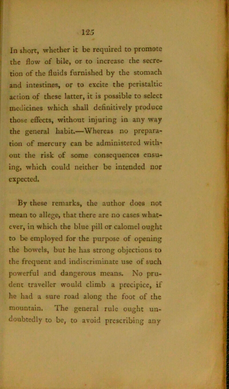 In short, whether it be required to promote the flow of bile, or to increase the secre- tion of the fluids furnished by the stomach and intestines, or to excite the peristaltic action of these latter, it is possible to select medicines which shall definitively produce those effects, without injuring in any way the general habit.—Whereas no prepara- tion of mercury can be administered with- out the risk of some consequences ensu- ing, which could neither be intended nor expected. By these remarks, the author does not mean to allege, that there are no cases what- ever, in which the blue pill or calomel ought to be employed for the purpose of opening the bow'els, but he has strong objections to the frequent and indiscriminate use of such powerful and dangerous means. No pru- dent traveller would climb a precipice, if he had a sure road along the foot of the mountain. The general rule ought un- doubtedly to be, to avoid prescribing any