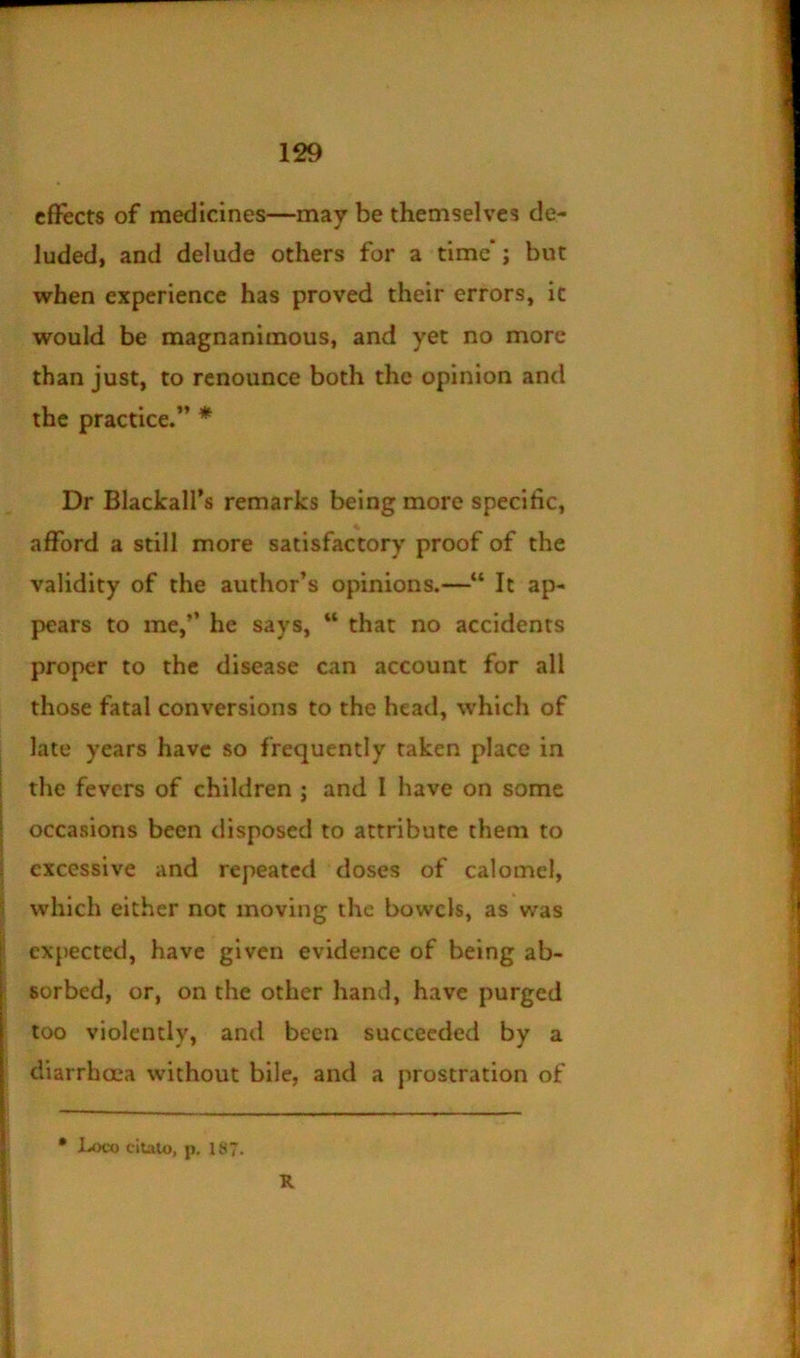 effects of medicines—may be themselves de- luded, and delude others for a time*; but when experience has proved their errors, ic would be magnanimous, and yet no more than just, to renounce both the opinion and the practice.” * Dr Blackalfs remarks being more specific, afford a still more satisfactory proof of the validity of the author’s opinions.—“ It ap- pears to me,” he says, “ that no accidents proper to the disease can account for all those fatal conversions to the head, which of late years have so frequently taken place in the fevers of children ; and I have on some occasions been disposed to attribute them to excessive and repeated doses of calomel, which either not moving the bowels, as was expected, have given evidence of being ab- sorbed, or, on the other hand, have purged too violently, and been succeeded by a diarrhoea without bile, and a prostration of • Loco citato, p. 187. R