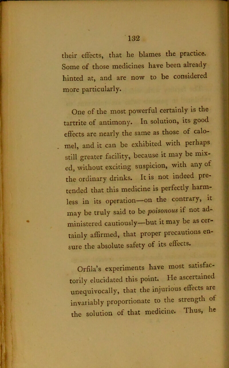 their efFects, that he blames the practice. Some of those medicines have been already hinted at, and are now to be considered more particularly. One of the most powerful certainly is the tartrite of antimony. In solution, its good efFects are nearly the same as those of calo- mel, and it can be exhibited with perhaps still greater facility, because it may be mix- ed, without exciting suspicion, with any of the ordinary drinks. It is not indeed pre- tended that this medicine is perfectly harm- less in its operation—on the contrary, it may be truly said to be poisonous if not ad- ministered cautiously—but it may be as cer- tainly affirmed, that proper precautions en- sure the absolute safety of its efFects. Orfila’s experiments have most satisfac- torily elucidated this point. He ascertained unequivocally, that the injurious efFects are invariably proportionate to the strength of the solution of that medicine. Thus, he