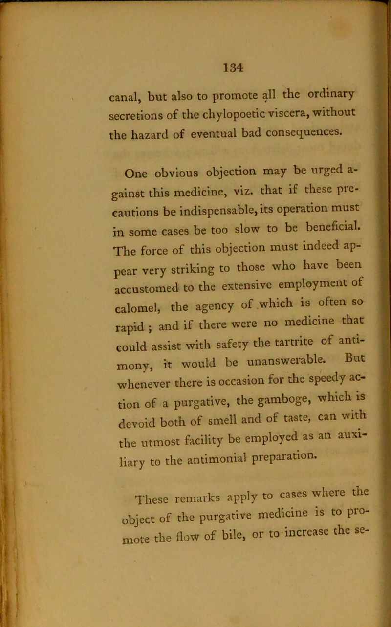 canal, but also to promote all the ordinary- secretions of the chylopoetic viscera,-without the hazard of eventual bad consequences. One obvious objection may be urged a- gainst this medicine, viz. that if these pre- cautions be indispensable, its operation must in some cases be too slow to be beneficial. The force of this objection must indeed ap- pear very striking to those who have been accustomed to the extensive employment of calomel, the agency of .which is often so rapid ; and if there were no medicine that could assist with safety the tartrite of anti- mony, it would be unanswerable. But whenever there is occasion for the speedy ac- tion of a purgative, the gamboge, which is devoid both of smell and of taste, can with the utmost facility be employed as an auxi- liary to the antimonial preparation. These remarks apply to cases where the object of the purgative medicine is to pro- mote the flow of bile, or to increase the se-