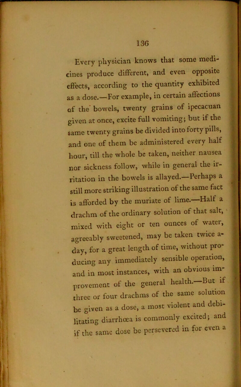 Every physician knows that some medi- cines produce different, and even opposite effects, according to the quantity exhibited as a dose.—For example, in certain affections of the* bowels, twenty grains of ipecacuan given at once, excite full vomiting; but if the same twenty grains be divided into forty pills, and one of them be administered every half hour, till the whole be taken, neither nausea nor sickness follow, while in general the ir- ritation in the bowels is allayed. Perhaps a still more striking illustration of the same fact is aflPorded by the muriate of lime.—Half a drachm of the ordinary solution of that salt, ‘ mixed with eight or ten ounces of water, agreeably sweetened, may be taken twice a- day, for a great length of time, without pro- ducing any immediately sensible operation, and in most instances, with an obvious im- provement of the general health.—But if three or four drachms of the same solution be given as a dose, a most violent and debi- litating diarrhoea is commonly excited; and if the same dose be persevered in for even a