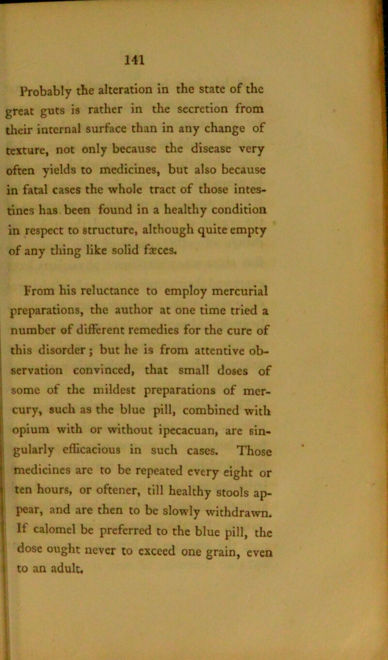 Probably the alteration in the state of the great guts ia rather in the secretion from their internal surface than in any change of texture, not only because the disease very often yields to medicines, but also because in fatal cases the whole tract of those intes- tines has. been found in a healthy condition in respect to structure, although quite empty of any thing like solid frees. From his reluctance to employ mercurial preparations, the author at one time tried a number of different remedies for the cure of I this disorder; but he is from attentive ob- I servation convinced, that small doses of \ 5 some of the mildest preparations of mer- |j cury, such as the blue pill, combined with |i opium with or without ipccacuan, are sin- gularly efficacious in such cases. Those medicines are to be repeated every eight or Iten hours, or oftener, till healthy stools ap- pear, and are then to be slowly withdrawn. If calomel be preferred to the blue pill, the \ dose ought never to exceed one grain, even \ to an adult. 1 f