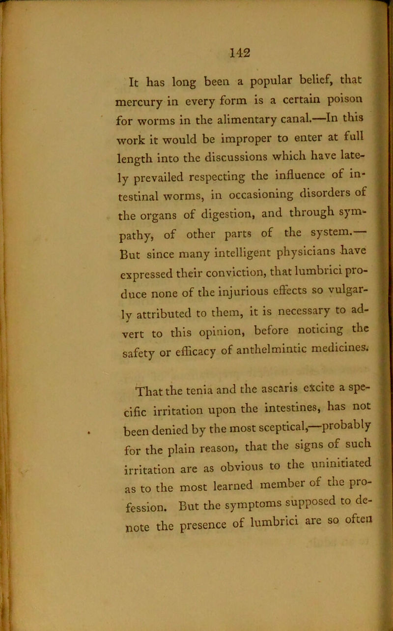 It has long been a popular belief, that mercury in every form is a certain poison for worms in the alimentary canal.—In this work it would be improper to enter at full length into the discussions which have late- ly prevailed respecting the influence of in- testinal worms, in occasioning disorders of the organs of digestion, and through sym- pathy, of other parts of the system.— But since many intelligent physicians have expressed their conviction, that lumbrici pro- duce none of the injurious effects so vulgar- Iv attributed to them, it is necessary to ad- vert to this opinion, before noticing the safety or efficacy of anthelmintic medicines. That the tenia and the ascaris eXcite a spe- cific irritation upon the intestines, has not been denied by the most sceptical,—probably for the plain reason, that the signs of such irritation are as obvious to the uninitiated as to the most learned member of the pro- fession. But the symptoms supposed to de- note the presence of lumbrici are so often