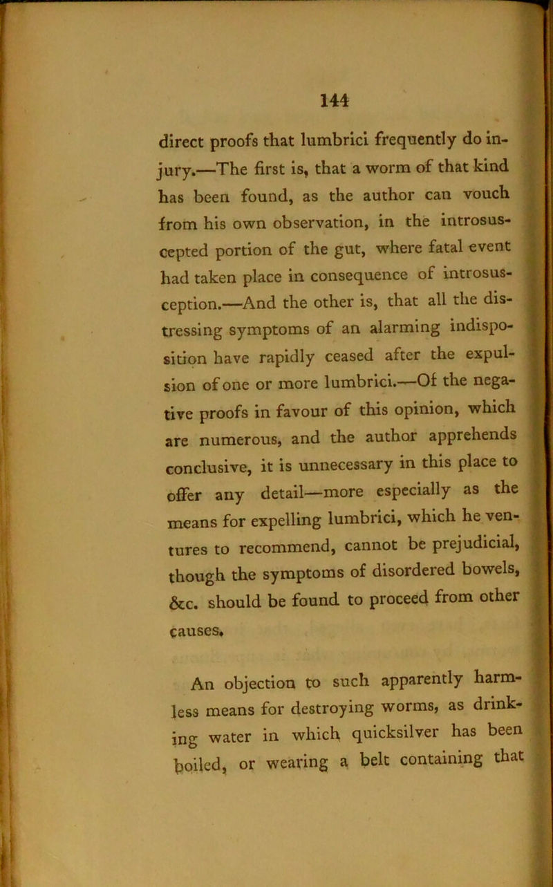 ■•V 5' direct proofs that lumbricl frequently do in- jury.—The first is, that a worm of that kind has been found, as the author can vouch from his own observation, in the introsus- cepted portion of the gut, where fatal event had taken place in consequence of introsus- ception.—And the other is, that all the dis- tressing symptoms of an alarming indispo- sition have rapidly ceased after the expul- sion of one or more lumbrici.——Of the nega- tive proofs in favour of this opinion, which are numerous, and the author apprehends conclusive, it is unnecessary in this place to oflPer any detail—more especially as the means for expelling lumbrici, which he ven- tures to recommend, cannot be prejudicial, though the symptoms of disordered bowels, &c. should be found to proceed from other causes* An objection to such apparently harm- less means for destroying worms, as drink- | ing water in which quicksilver has been | boiled, or wearing a belt containmg that ^