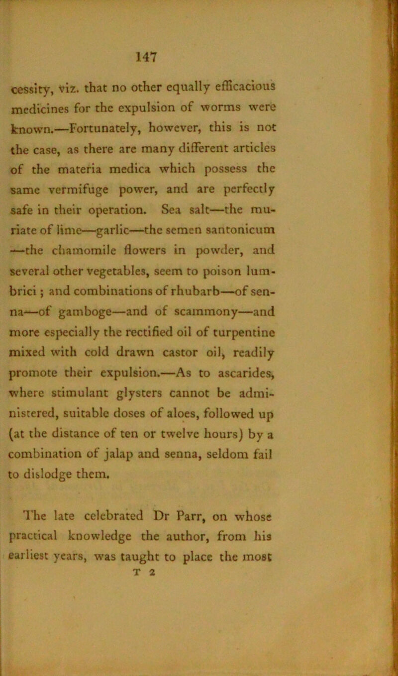 cessity, Viz. that no other equally efficacious medicines for the expulsion of worms were known.—Fortunately, however, this is not the case, as there are many different articles of the materia medica which possess the same vermifuge power, and are perfectly safe in their operation. Sea salt—the mu- riate of lime—garlic—the semen santonicum —the chamomile flowers in powder, and several other vegetables, seem to poison lum- brici; and combinations of rhubarb—of sen- na-—of gamboge—and of scammony—and more especially the rectified oil of turpentine mixed with cold drawn castor oil, readily promote their expulsion.—As to ascarides, where stimulant glysters cannot be admi- nistered, suitable doses of aloes, followed up (at the distance of ten or twelve hours) by a combination of jalap and senna, seldom fail to dislodge them. Hie late celebrated Dr Parr, on whose practical knowledge the author, from his earliest years, was taught to place the most T 2