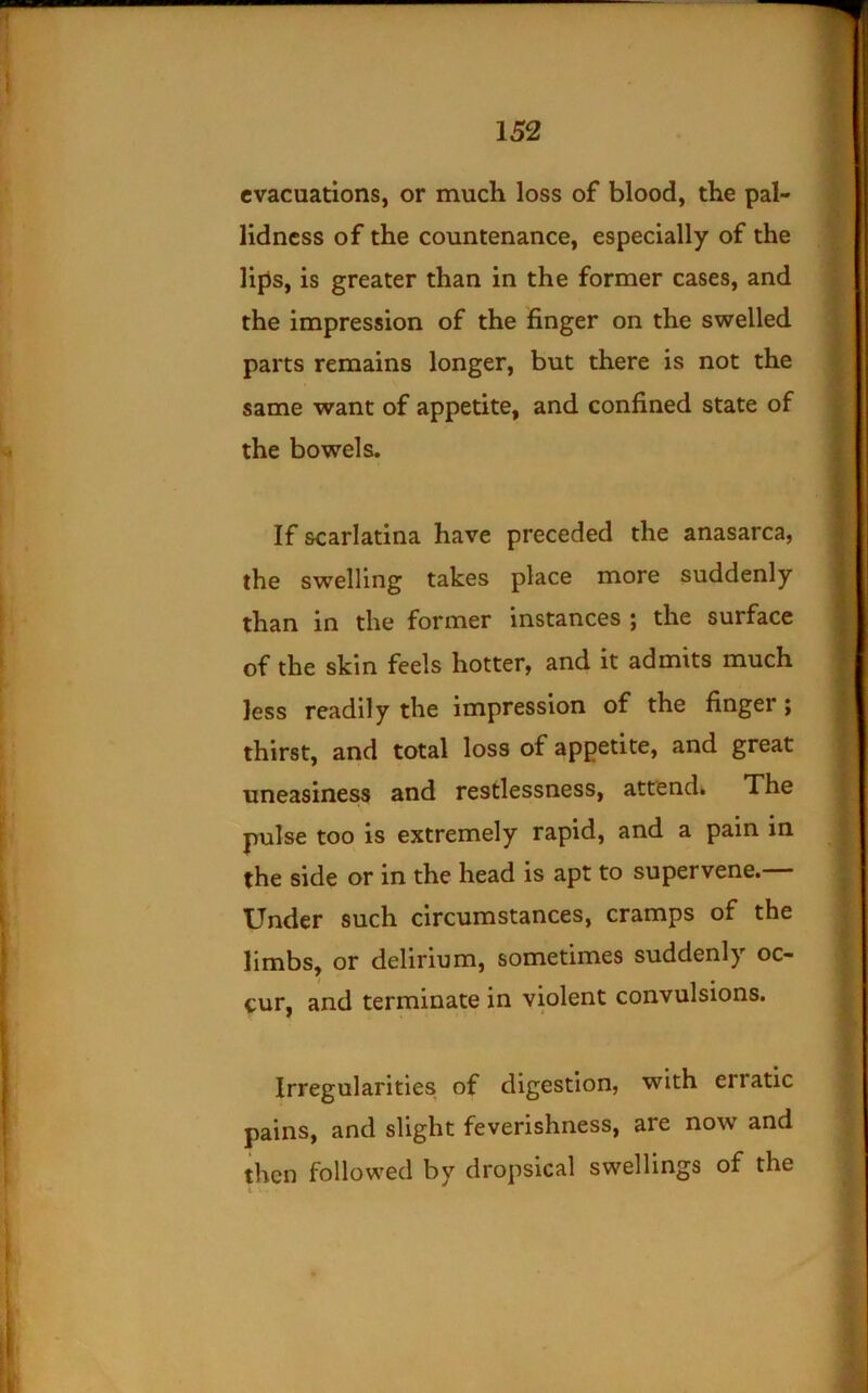 evacuations, or much loss of blood, the pal- lidness of the countenance, especially of the lips, is greater than in the former cases, and the impression of the finger on the swelled parts remains longer, but there is not the same want of appetite, and confined state of the bowels. If scarlatina have preceded the anasarca, the swelling takes place more suddenly than in the former instances ; the surface of the skin feels hotter, and it admits much less readily the impression of the finger; thirst, and total loss of appetite, and great uneasiness and restlessness, attend. The pulse too is extremely rapid, and a pain in the side or in the head is apt to supervene.— Under such circumstances, cramps of the limbs, or delirium, sometimes suddenly oc- cur, and terminate in violent convulsions. Irregularities of digestion, with erratic pains, and slight feverishness, are now and then followed by dropsical swellings of the I