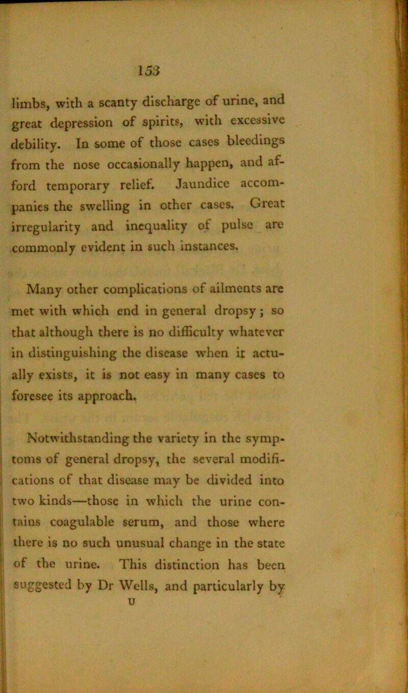 limbs, with a scanty discharge of urine, and great depression of spirits, with excessive debility. In some of those cases bleedings from the nose occasionally happen, and af- ford temporary relief. Jaundice accom- panies the swelling in other cases. Great irregularity and inequality of pulse are commonly evident in such instances. Many other complications of ailments arc met with which end in general dropsy; so that although there is no difficulty whatever in distinguishing the disease when it actu- ally exists, it is not easy in many cases to foresee its approach. Notwithstanding the variety in the symp- toms of general dropsy, the several modifi- cations of that disease may be divided into two kinds—those in which the urine con- tains coagulable serum, and those where there is no such unusual change in the state of the urine. This distinction has been suggested by Dr Wells, and particularly by u