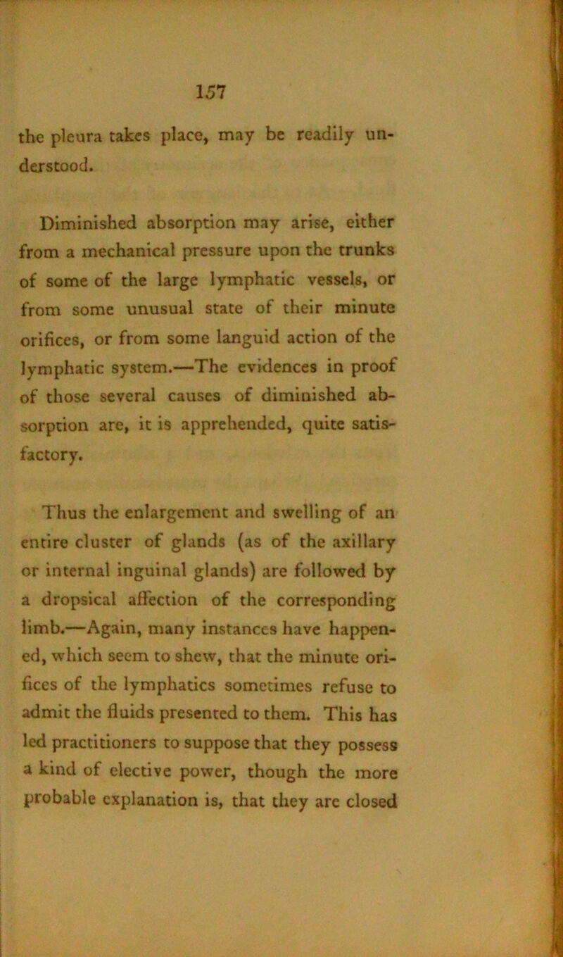 the pleura takes place, may be readily un- derstood. Diminished absorption may arise, either from a mechanical pressure upon the trunks of some of the large lymphatic vessels, or from some unusual state of their minute orifices, or from some languid action of the lymphatic system,—The evidences in proof of those several causes of diminished ab- sorption are, it is apprehended, quite satis- factory. Thus the enlargement and swelling of an entire cluster of glands (as of the axillary or internal inguinal glands) are followed by a dropsical alfection of the corresponding limb.—Again, many instances have happen- ed, which seem to shew, that the minute ori- fices of the lymphatics sometimes refuse to admit the fluids presented to them. This has led practitioners to suppose that they possess a kind of elective power, though the more probable explanation is, that they are closed