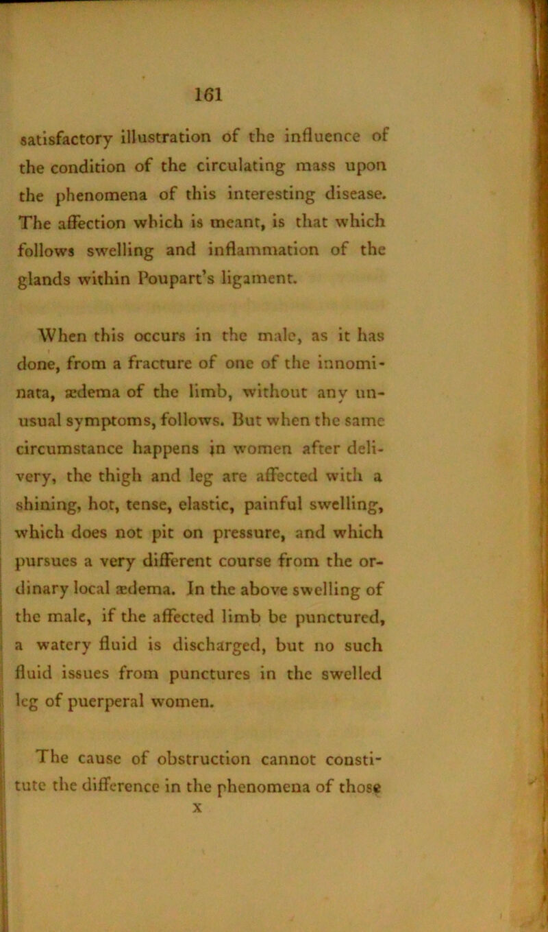 satisfactory illustration of the influence of the condition of the circulating mass upon the phenomena of this interesting disease. The affection which is meant, is that which follows swelling and inflammation of the glands within Poupart’s ligament. When this occurs in the male, as it has I done, from a fracture of one of the innomi- nata, aedema of the limb, without any un- usual symptoms, follows. But when the same circumstance happens in women after deli- very, the thigh and leg are affected with a shining, hot, tense, elastic, painful swelling, which does not pit on pressure, and which pursues a very different course from the or- dinary local sedema. In the above swelling of the male, if the affected limb be punctured, a watery fluid is discharged, but no such fluid issues from punctures in the swelled leg of puerperal women. The cause of obstruction cannot consti- tute the difference in the phenomena of those X