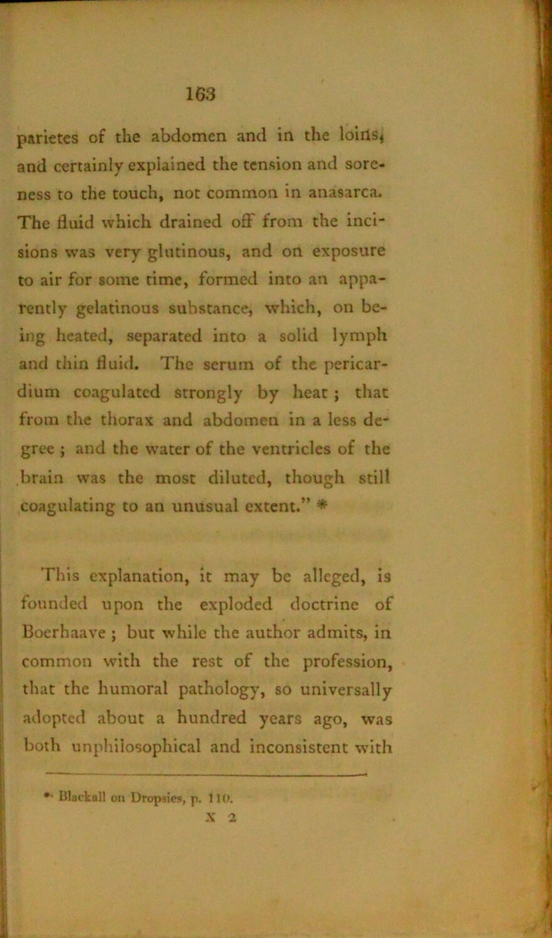 parlctes of the abdomen and in the loirlSj and certainly explained the tension and sore- ness to the touch, not common in anasarca. The fluid which drained off from the inci- sions was very glutinous, and on exposure to air for some time, formed into an appa- rently gelatinous substance, which, on be- ing heated, separated into a solid lymph and thin fluid. The serum of the pericar- dium coagulated strongly by hear; that from the thorax and abdomen in a less de- gree ; and the water of the ventricles of the .brain was the most diluted, though still coagulating to an unusual extent.” * This explanation, it may be alleged, is founded upon the exploded doctrine of Boerhaave ; but while the author admits, in common with the rest of the profession, that the humoral pathology, so universally adopted about a hundred years ago, was both unphilosophical and inconsistent with •• Blackall oil Uropsie?, p. 110. -\ 2