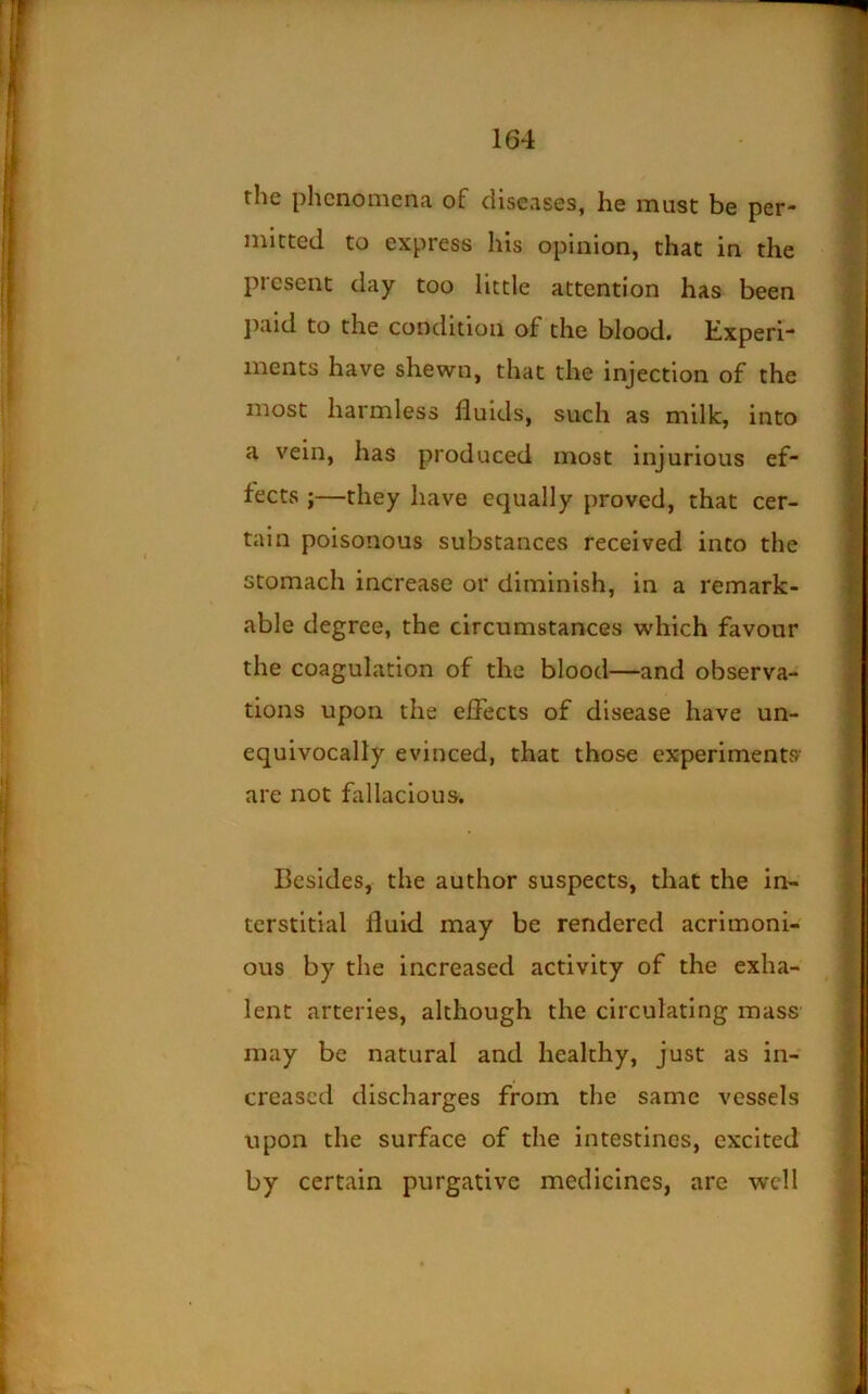 the phenomena of diseases, he must be per- mitted to express his opinion, that in the present day too little attention has been j^aid to the condition of the blood. Kxperi- inents have shewn, that the injection of the most harmless fluids, such as milk, into a vein, has produced most injurious ef- fects ;—they have equally proved, that cer- tain poisonous substances received into the stomach increase or diminish, in a remark- able degree, the circumstances which favour the coagulation of the blood—and observa- tions upon the effects of disease have un- equivocally evinced, that those experiments' are not fallacious. Besides, the author suspects, that the in- terstitial fluid may be rendered acrimoni- ous by the increased activity of the exha- lent arteries, although the circulating mass may be natural and healthy, just as in- creased discharges from the same vessels upon the surface of the intestines, excited by certain purgative medicines, are well