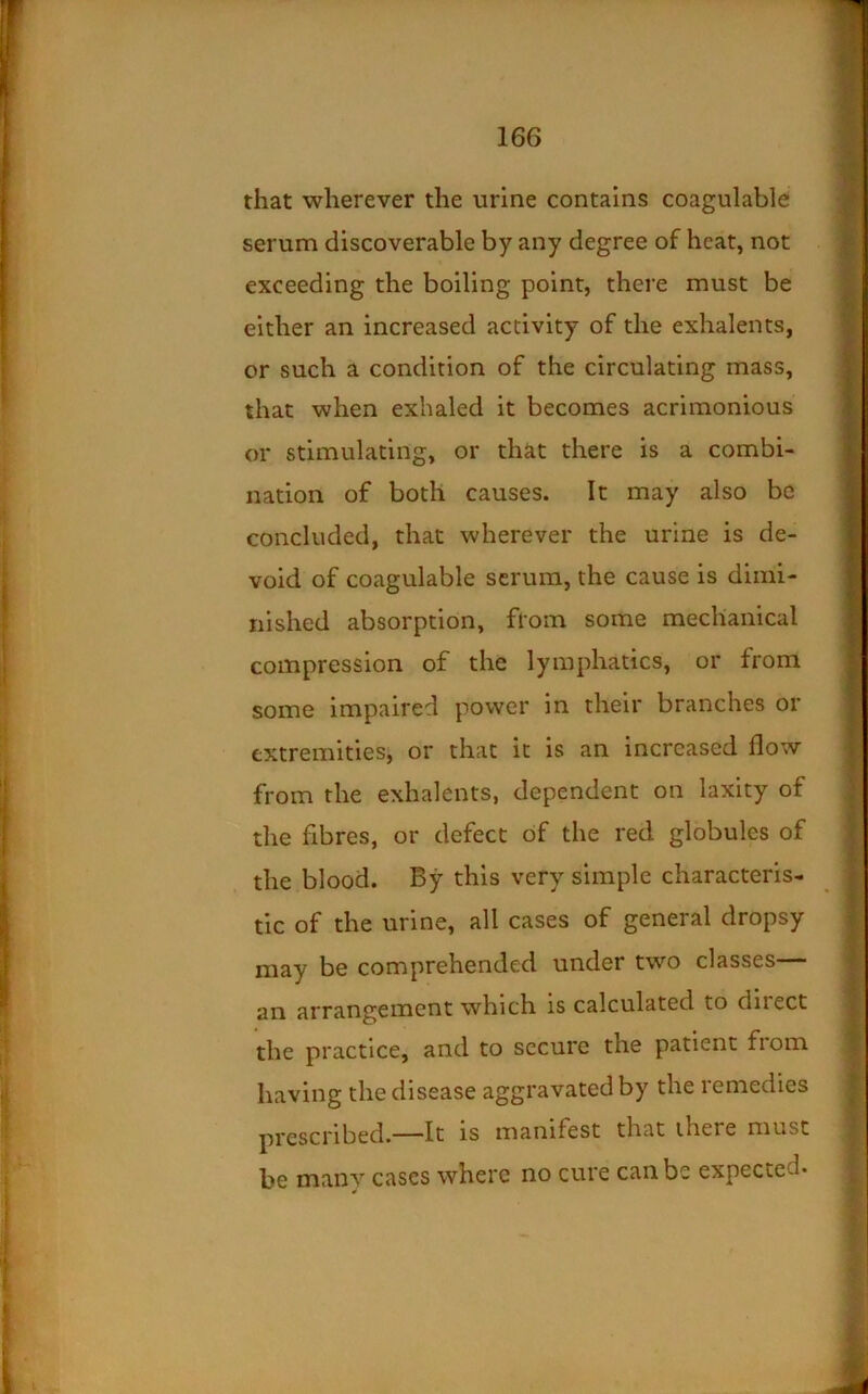 that wherever the urine contains coagulable serum discoverable by any degree of heat, not exceeding the boiling point, there must be either an increased activity of the exhalents, or such a condition of the circulating mass, that when exhaled it becomes acrimonious or stimulating, or that there is a combi- nation of both causes. It may also be concluded, that wherever the urine is de- void of coagulable serum, the cause is dimi- nished absorption, from some mechanical compression of the lymphatics, or from some impaired power in their branches or extremities, or that it is an increased flow from the exhalents, dependent on laxity of the fibres, or defect of the red globules of the blood. By this very simple characteris- tic of the urine, all cases of general dropsy may be comprehended under two classes— an arrangement which is calculated to direct the practice, and to secure the patient fiom having the disease aggravated by the remedies prescribed.—It is manifest that there must be manv cases where no cure can be expected*