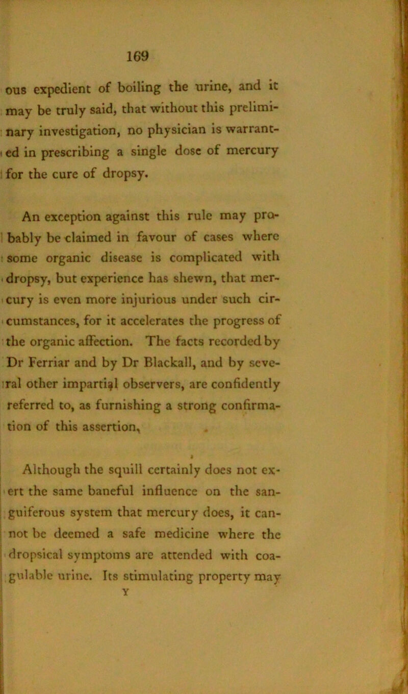 0118 expedient of boiling the urine, and it may be truly said, that without this prelimi- ; nary investigation, no physician is warrant- «ed in prescribing a single dose of mercury : for the cure of dropsy. An exception against this rule may pro- ’ bably be claimed in favour of cases where : some organic disease is complicated with • dropsy, but experience has shewn, that mer- cury is even more injurious under such cir- • cumstances, for it accelerates the progress of ■ the organic affection. The facts recorded by Dr Ferriar and by Dr Blackall, and by seve- !ral other impartiipl observers, are confidently referred to, as furnishing a strong confirma- tion of this assertion, i Although the squill certainly does not ex- i'crt the same baneful influence on the san- guiferous system that mercury does, it can- not be deemed a safe medicine where the ; dropsical symptoms are attended with coa- gulable urine. Its stimulating property may Y I