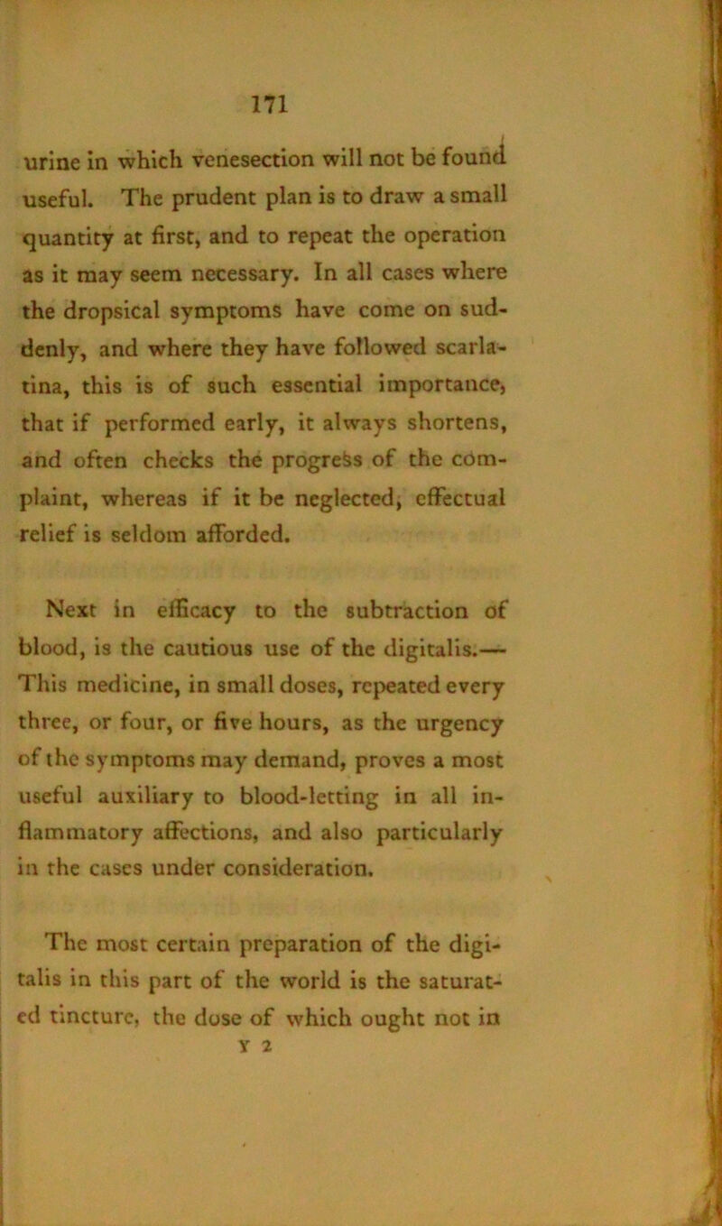 urine in which venesection will not be found useful. The prudent plan is to draw a small quantity at first, and to repeat the operation as it may seem necessary. In all cases where the dropsical symptoms have come on sud- denly, and where they have followed scarla- tina, this is of such essential importance, that if performed early, it always shortens, and often checks the progress of the com- plaint, whereas if it be neglected, effectual relief is seldom afforded. Next in efficacy to the subtraction of blood, is the cautious use of the digitalis.— This medicine, in small doses, repeated every three, or four, or five hours, as the urgency of the symptoms may demand, proves a most useful auxiliary to blood-letting in all in- flammatory affections, and also particularly in the cases under consideration. The most certain preparation of the digi- talis in this part of the world is the saturat- ed tincture, the dose of which ought not in y 2