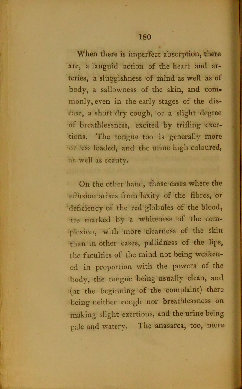 When there is imperfect absorption, there 'are, a languid action of the heart and ar- teries, a sluggishness of mind as well as of body, a sallowness of the skin, and com- monly, even in the early stages of the dis- ease, a short dry cough, or a slight degree of breathlessness, excited by trifling exer- 'tions. The tongue too is generally more or less loaded, and the urine high coloured, as Well as scanty. On the other hand, those'(iases where the efliision arises from laxity of the fibres, or deficiency of the red globules of the blood, are marked by a whiteness of the com- plexion, with more clearness of the skin than in other cases, pallidness of the lips, the faculties of the mind not being weaken- ed in proportion with the powers of the body, the tongue being'usually clean, and (at the beginning of'the complaint) there being neither ■ cough nor breathlessness on making slight exertions, and the urine being pale and watery. The anasarca, too, more