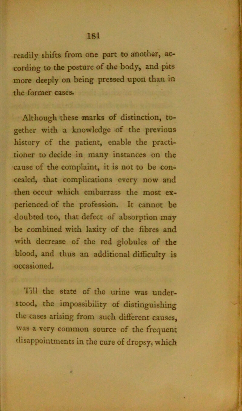 readily shifts from one part to another, ac- cording to the posture of the body, and pits more deeply on being pressed upon than in the former cases. Although these marks of distinction, to- gether with a knowledge of the previous history of the patient, enable the practi- tioner to decide in many instances on the cause of the complaint, it is not to be con- cealed, that complications every now and then occur which embarrass the most ex- perienced of the profession. It cannot be doubted too, that defect of absorption may be combined with laxity of the fibres and with decrease of the red globules of the blood, and thus an additional difficulty is occasioned. Till the state of the urine was under- stood, the impossibility of distinguishing the cases arising from such different causes, was a very common source of the frequent tlisappointments in the cure of dropsy, which