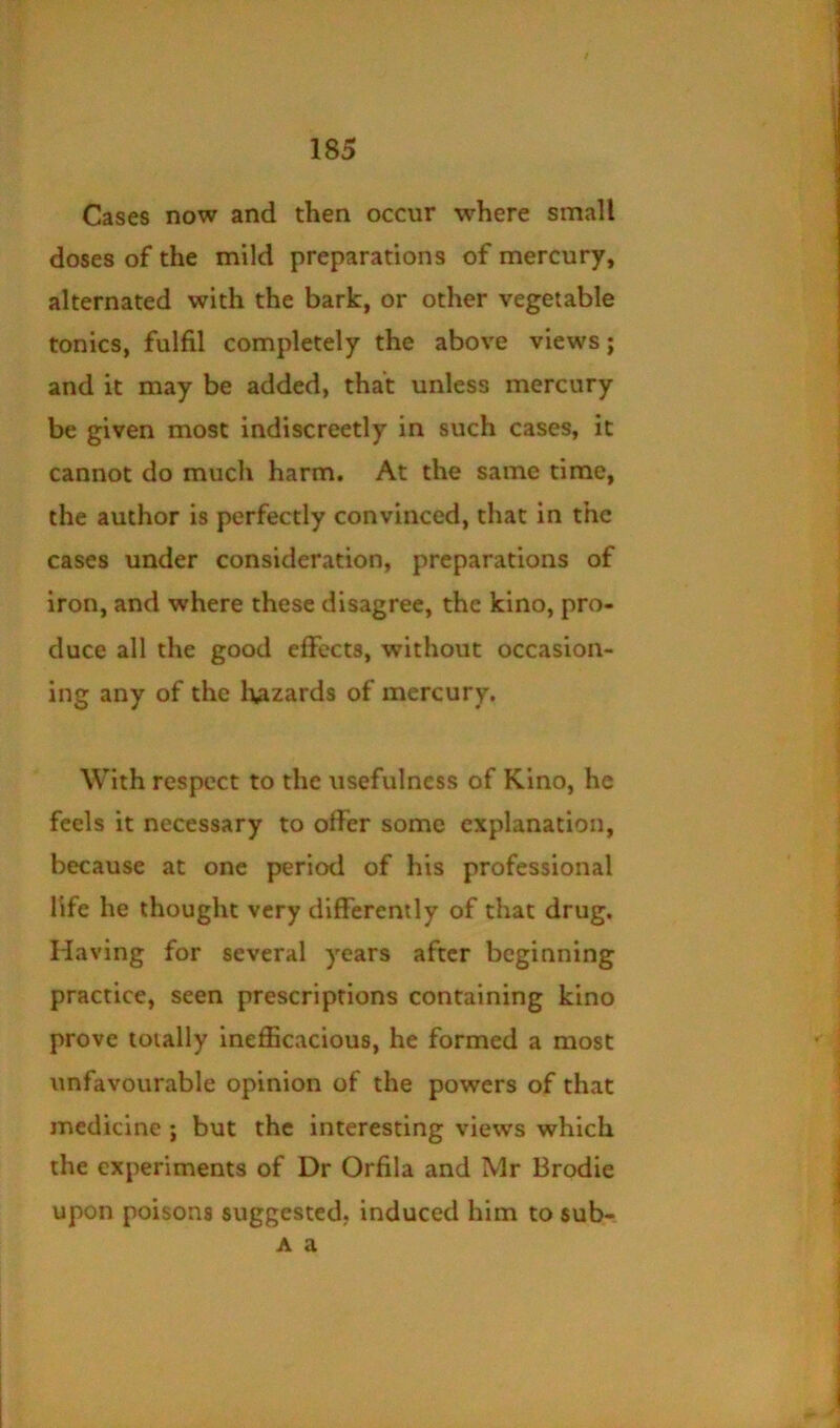 Cases now and then occur where small doses of the mild preparations of mercury, alternated with the bark, or other vegetable tonics, fulfil completely the above views; and it may be added, that unless mercury be given most indiscreetly in such cases, it cannot do much harm. At the same time, the author is perfectly convinced, that in the cases under consideration, preparations of iron, and where these disagree, the kino, pro- duce all the good effects, without occasion- ing any of the luzards of mercury. With respect to the usefulness of Kino, he feels it necessary to offer some explanation, because at one period of his professional life he thought very differently of that drug. Having for several years after beginning practice, seen prescriptions containing kino prove totally inefficacious, he formed a most unfavourable opinion of the powers of that medicine ; but the interesting views which the experiments of Dr Orfila and Mr Brodie upon poisons suggested, induced him to sub- A a